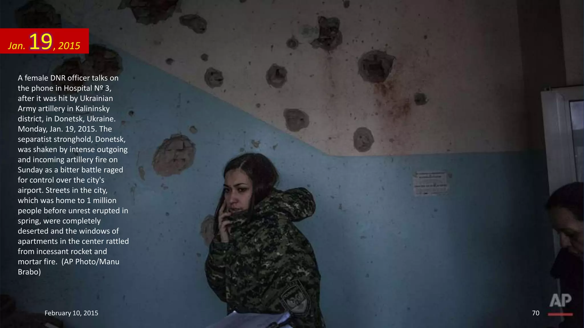 A female DNR officer talks on
the phone in Hospital Nº 3,
after it was hit by Ukrainian
Army artillery in Kalininsky
district, in Donetsk, Ukraine.
Monday, Jan. 19, 2015. The
separatist stronghold, Donetsk,
was shaken by intense outgoing
and incoming artillery fire on
Sunday as a bitter battle raged
for control over the city's
airport. Streets in the city,
which was home to 1 million
people before unrest erupted in
spring, were completely
deserted and the windows of
apartments in the center rattled
from incessant rocket and
mortar fire. (AP Photo/Manu
Brabo)
Jan. 19, 2015
February 10, 2015 70
 