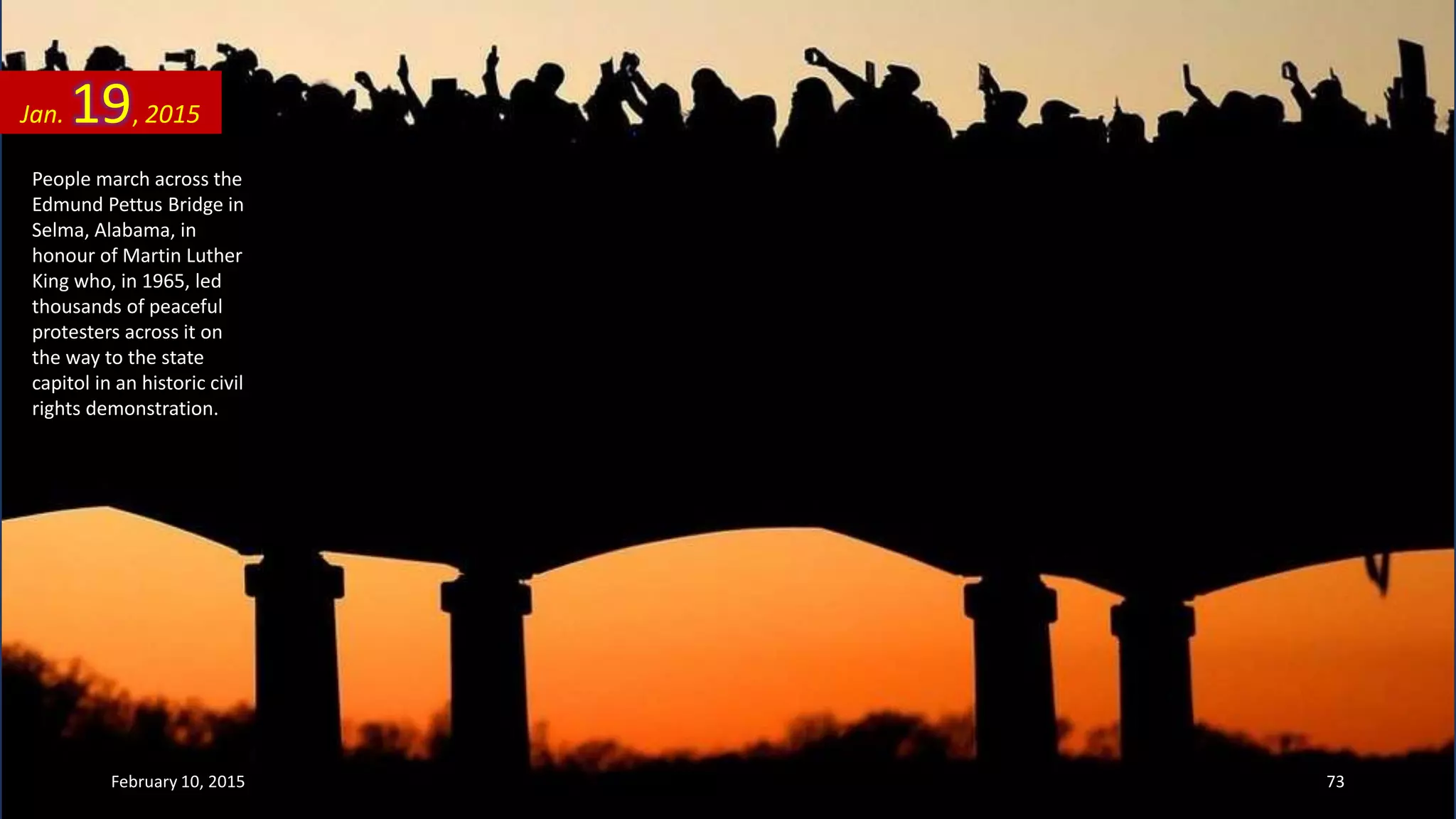 People march across the
Edmund Pettus Bridge in
Selma, Alabama, in
honour of Martin Luther
King who, in 1965, led
thousands of peaceful
protesters across it on
the way to the state
capitol in an historic civil
rights demonstration.
Jan. 19, 2015
February 10, 2015 73
 