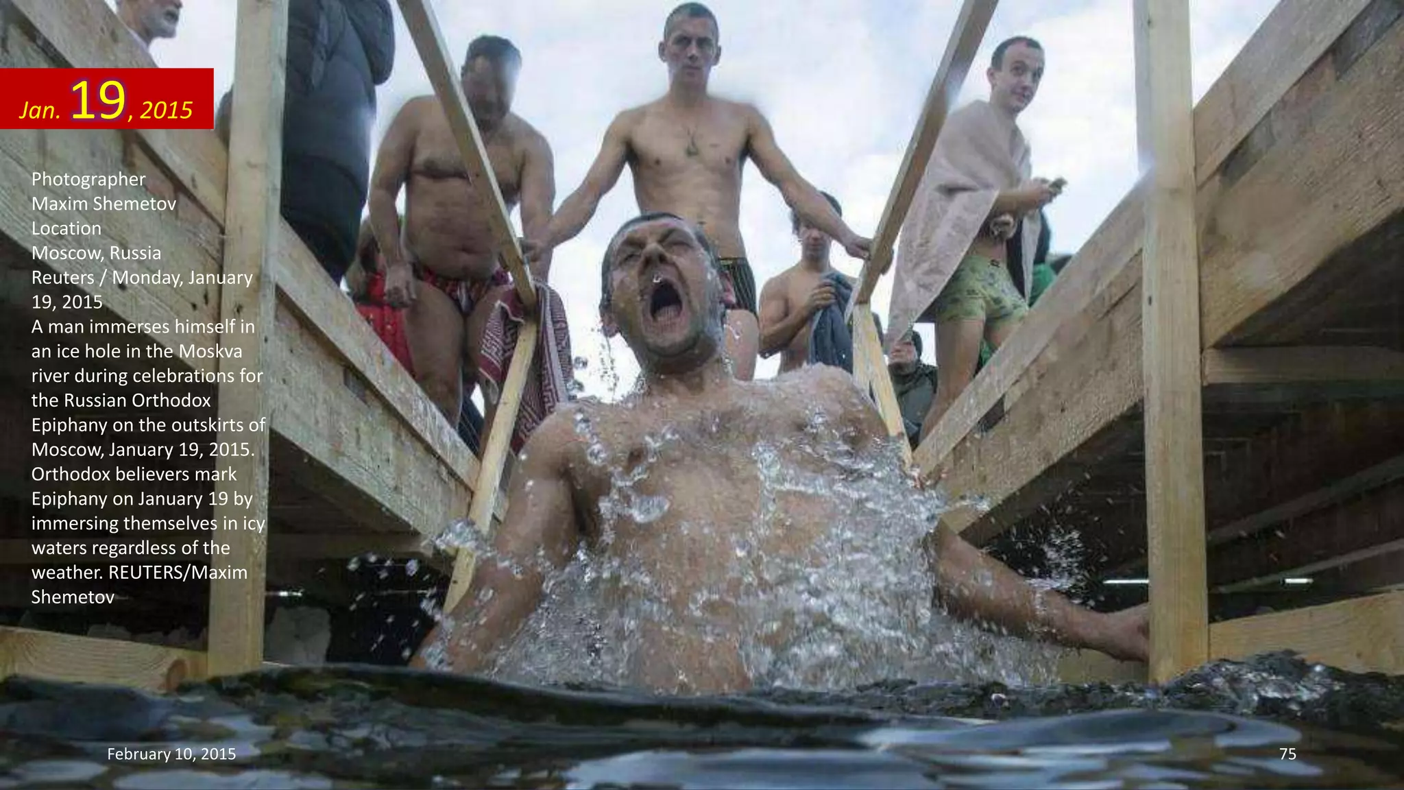Photographer
Maxim Shemetov
Location
Moscow, Russia
Reuters / Monday, January
19, 2015
A man immerses himself in
an ice hole in the Moskva
river during celebrations for
the Russian Orthodox
Epiphany on the outskirts of
Moscow, January 19, 2015.
Orthodox believers mark
Epiphany on January 19 by
immersing themselves in icy
waters regardless of the
weather. REUTERS/Maxim
Shemetov
Jan. 19, 2015
February 10, 2015 75
 
