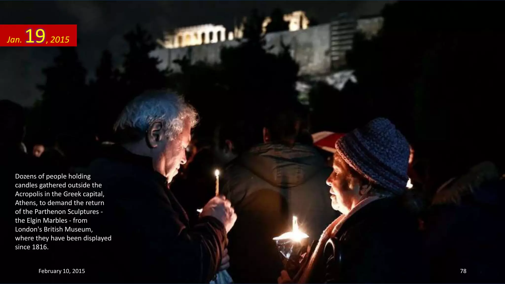 Dozens of people holding
candles gathered outside the
Acropolis in the Greek capital,
Athens, to demand the return
of the Parthenon Sculptures -
the Elgin Marbles - from
London's British Museum,
where they have been displayed
since 1816.
Jan. 19, 2015
February 10, 2015 78
 