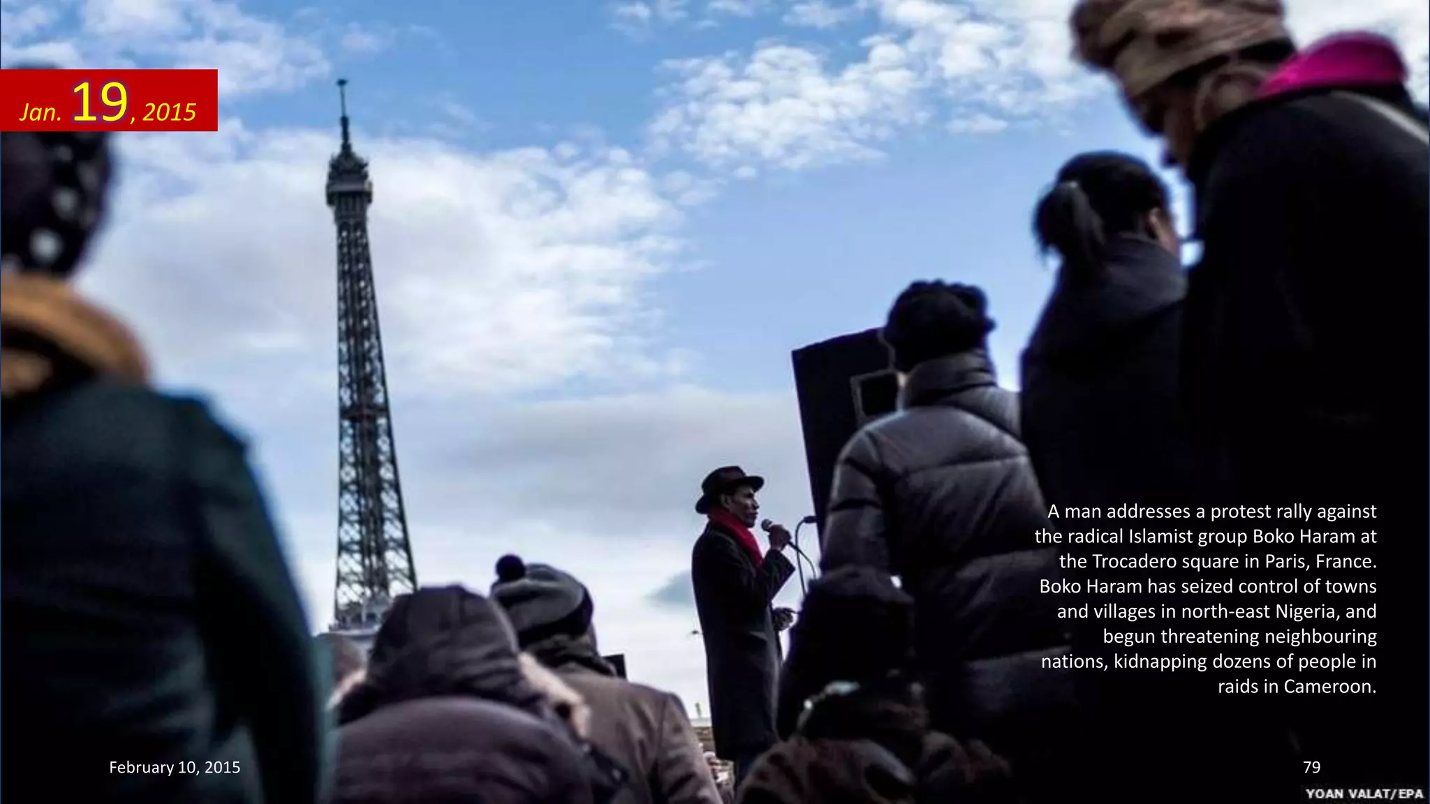 A man addresses a protest rally against
the radical Islamist group Boko Haram at
the Trocadero square in Paris, France.
Boko Haram has seized control of towns
and villages in north-east Nigeria, and
begun threatening neighbouring
nations, kidnapping dozens of people in
raids in Cameroon.
Jan. 19, 2015
February 10, 2015 79
 