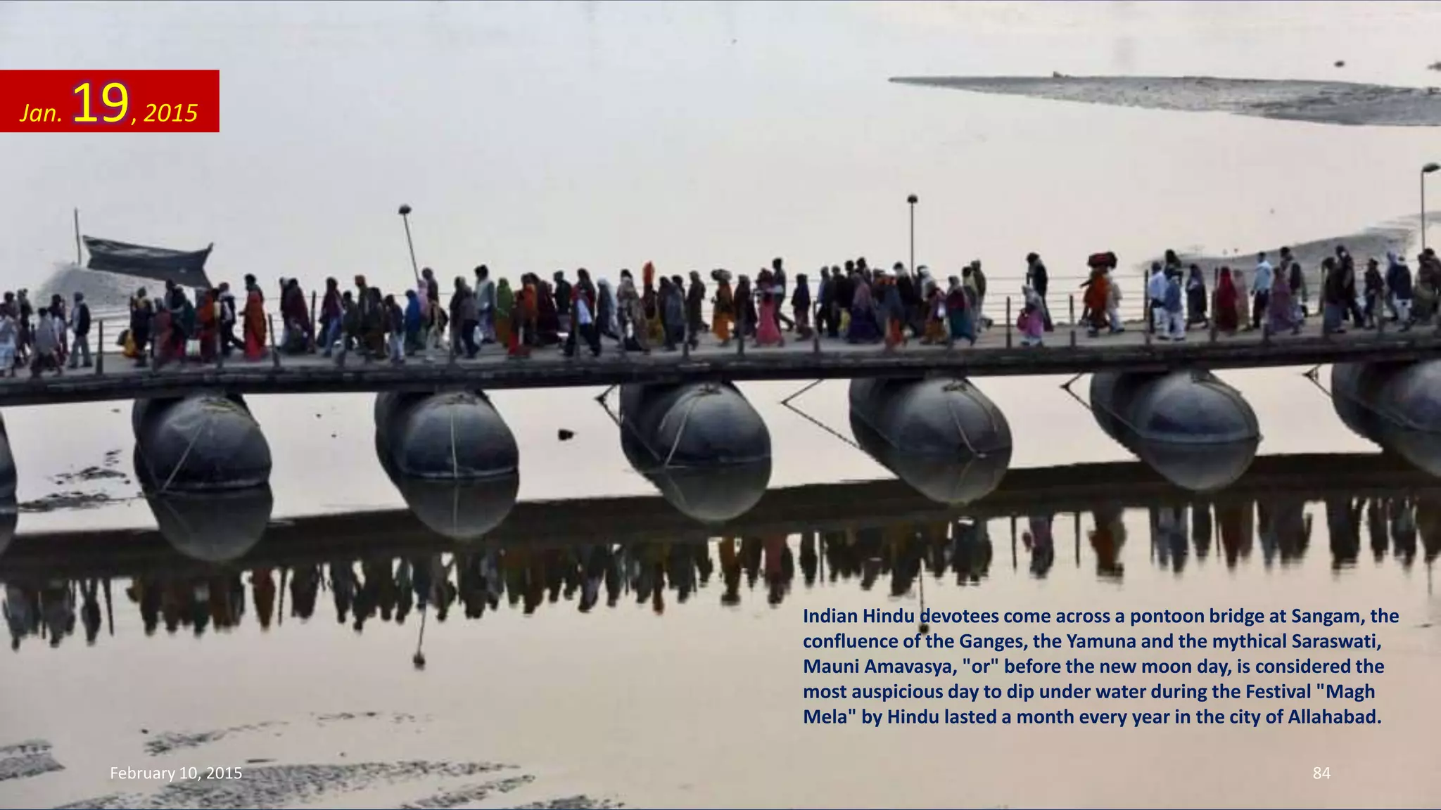 Indian Hindu devotees come across a pontoon bridge at Sangam, the
confluence of the Ganges, the Yamuna and the mythical Saraswati,
Mauni Amavasya, "or" before the new moon day, is considered the
most auspicious day to dip under water during the Festival "Magh
Mela" by Hindu lasted a month every year in the city of Allahabad.
Jan. 19, 2015
February 10, 2015 84
 