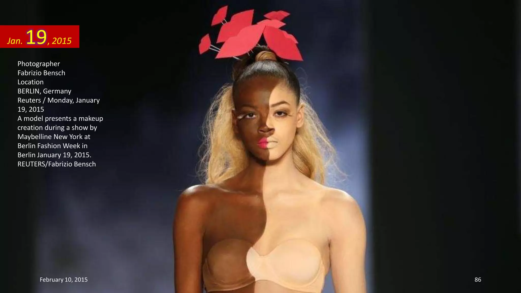 Photographer
Fabrizio Bensch
Location
BERLIN, Germany
Reuters / Monday, January
19, 2015
A model presents a makeup
creation during a show by
Maybelline New York at
Berlin Fashion Week in
Berlin January 19, 2015.
REUTERS/Fabrizio Bensch
Jan. 19, 2015
February 10, 2015 86
 