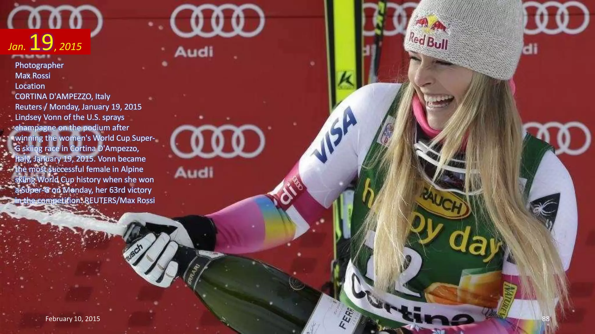 Photographer
Max Rossi
Location
CORTINA D'AMPEZZO, Italy
Reuters / Monday, January 19, 2015
Lindsey Vonn of the U.S. sprays
champagne on the podium after
winning the women's World Cup Super-
G skiing race in Cortina D'Ampezzo,
Italy, January 19, 2015. Vonn became
the most successful female in Alpine
skiing World Cup history when she won
a Super-G on Monday, her 63rd victory
in the competition. REUTERS/Max Rossi
Jan. 19, 2015
February 10, 2015 88
 