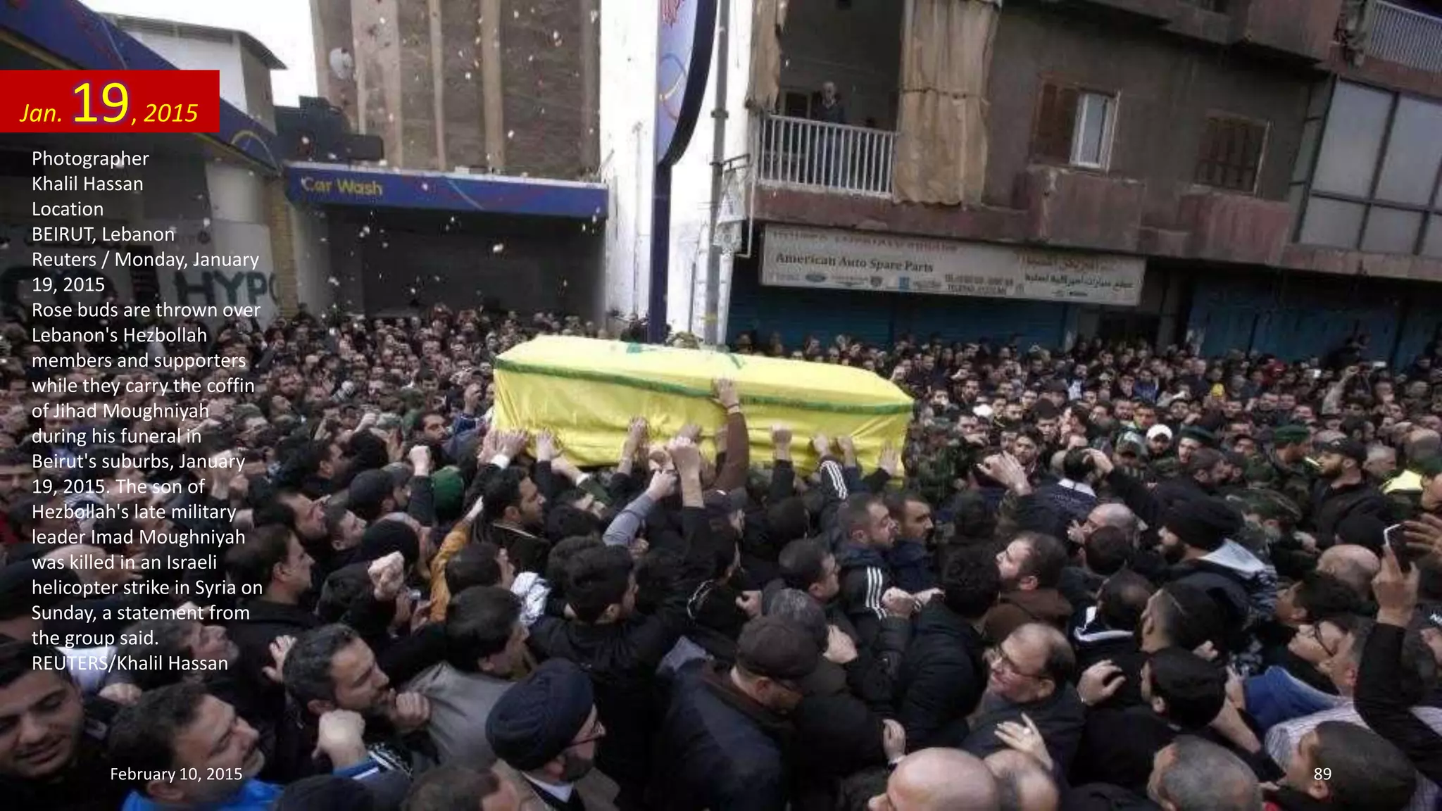 Photographer
Khalil Hassan
Location
BEIRUT, Lebanon
Reuters / Monday, January
19, 2015
Rose buds are thrown over
Lebanon's Hezbollah
members and supporters
while they carry the coffin
of Jihad Moughniyah
during his funeral in
Beirut's suburbs, January
19, 2015. The son of
Hezbollah's late military
leader Imad Moughniyah
was killed in an Israeli
helicopter strike in Syria on
Sunday, a statement from
the group said.
REUTERS/Khalil Hassan
Jan. 19, 2015
February 10, 2015 89
 