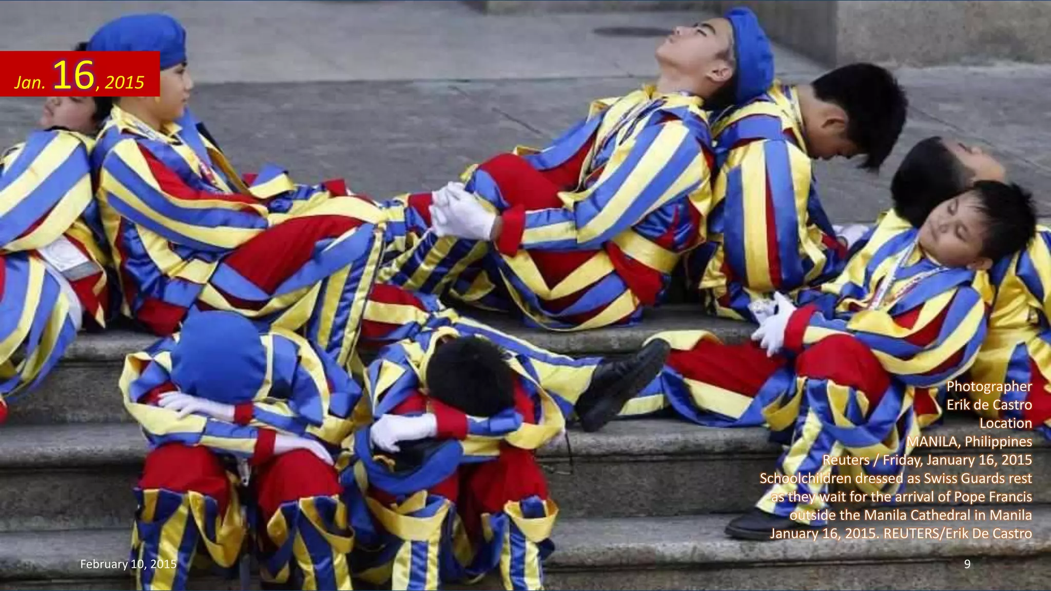 Photographer
Erik de Castro
Location
MANILA, Philippines
Reuters / Friday, January 16, 2015
Schoolchildren dressed as Swiss Guards rest
as they wait for the arrival of Pope Francis
outside the Manila Cathedral in Manila
January 16, 2015. REUTERS/Erik De Castro
Jan. 16, 2015
February 10, 2015 9
 