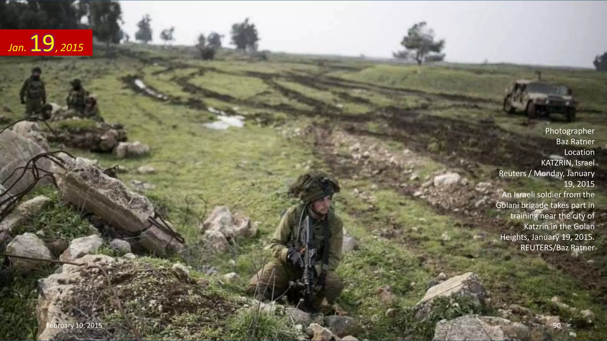 Photographer
Baz Ratner
Location
KATZRIN, Israel
Reuters / Monday, January
19, 2015
An Israeli soldier from the
Golani brigade takes part in
training near the city of
Katzrin in the Golan
Heights, January 19, 2015.
REUTERS/Baz Ratner
Jan. 19, 2015
February 10, 2015 90
 