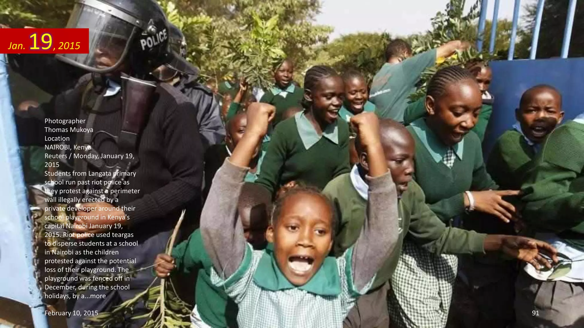 Photographer
Thomas Mukoya
Location
NAIROBI, Kenya
Reuters / Monday, January 19,
2015
Students from Langata primary
school run past riot police as
they protest against a perimeter
wall illegally erected by a
private developer around their
school playground in Kenya's
capital Nairobi January 19,
2015. Riot police used teargas
to disperse students at a school
in Nairobi as the children
protested against the potential
loss of their playground. The
playground was fenced off in
December, during the school
holidays, by a...more
Jan. 19, 2015
February 10, 2015 91
 