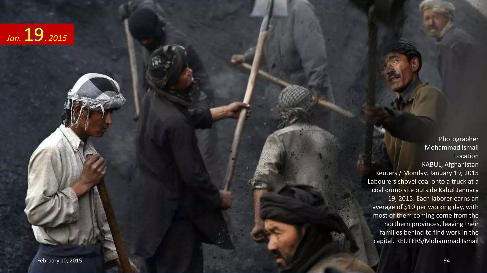 Photographer
Mohammad Ismail
Location
KABUL, Afghanistan
Reuters / Monday, January 19, 2015
Labourers shovel coal onto a truck at a
coal dump site outside Kabul January
19, 2015. Each laborer earns an
average of $10 per working day, with
most of them coming come from the
northern provinces, leaving their
families behind to find work in the
capital. REUTERS/Mohammad Ismail
Jan. 19, 2015
February 10, 2015 94
 