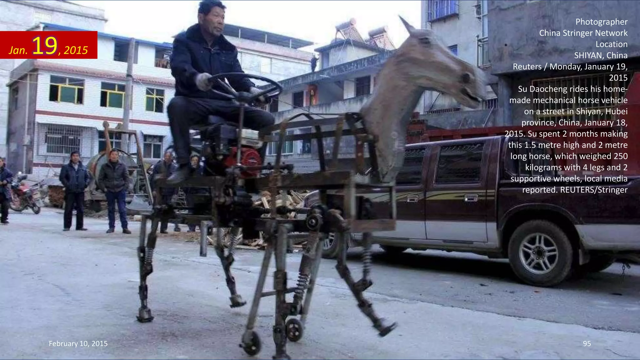 Photographer
China Stringer Network
Location
SHIYAN, China
Reuters / Monday, January 19,
2015
Su Daocheng rides his home-
made mechanical horse vehicle
on a street in Shiyan, Hubei
province, China, January 18,
2015. Su spent 2 months making
this 1.5 metre high and 2 metre
long horse, which weighed 250
kilograms with 4 legs and 2
supportive wheels, local media
reported. REUTERS/Stringer
Jan. 19, 2015
February 10, 2015 95
 