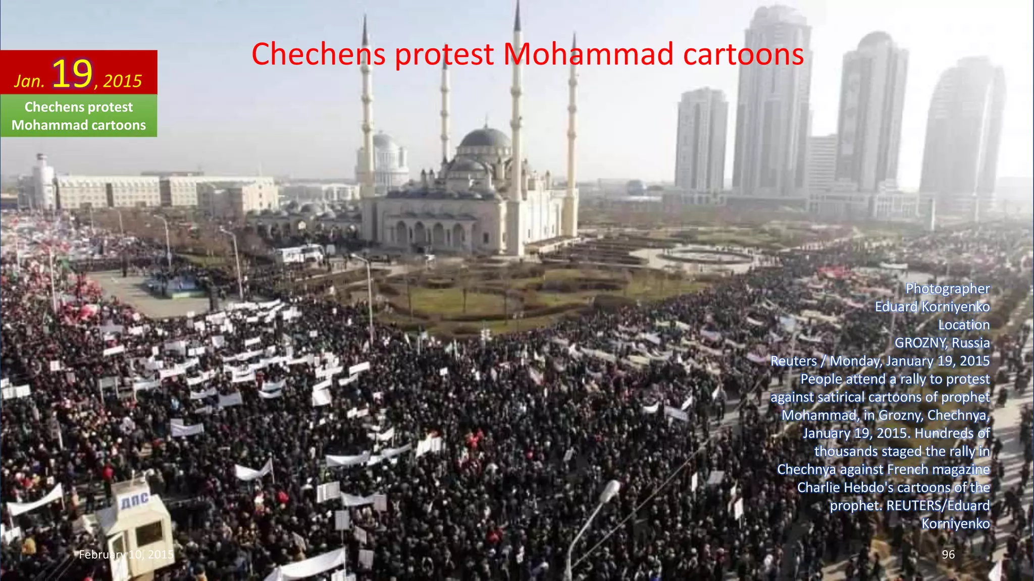 Chechens protest Mohammad cartoons
Photographer
Eduard Korniyenko
Location
GROZNY, Russia
Reuters / Monday, January 19, 2015
People attend a rally to protest
against satirical cartoons of prophet
Mohammad, in Grozny, Chechnya,
January 19, 2015. Hundreds of
thousands staged the rally in
Chechnya against French magazine
Charlie Hebdo's cartoons of the
prophet. REUTERS/Eduard
Korniyenko
Jan. 19, 2015
February 10, 2015 96
Chechens protest
Mohammad cartoons
 