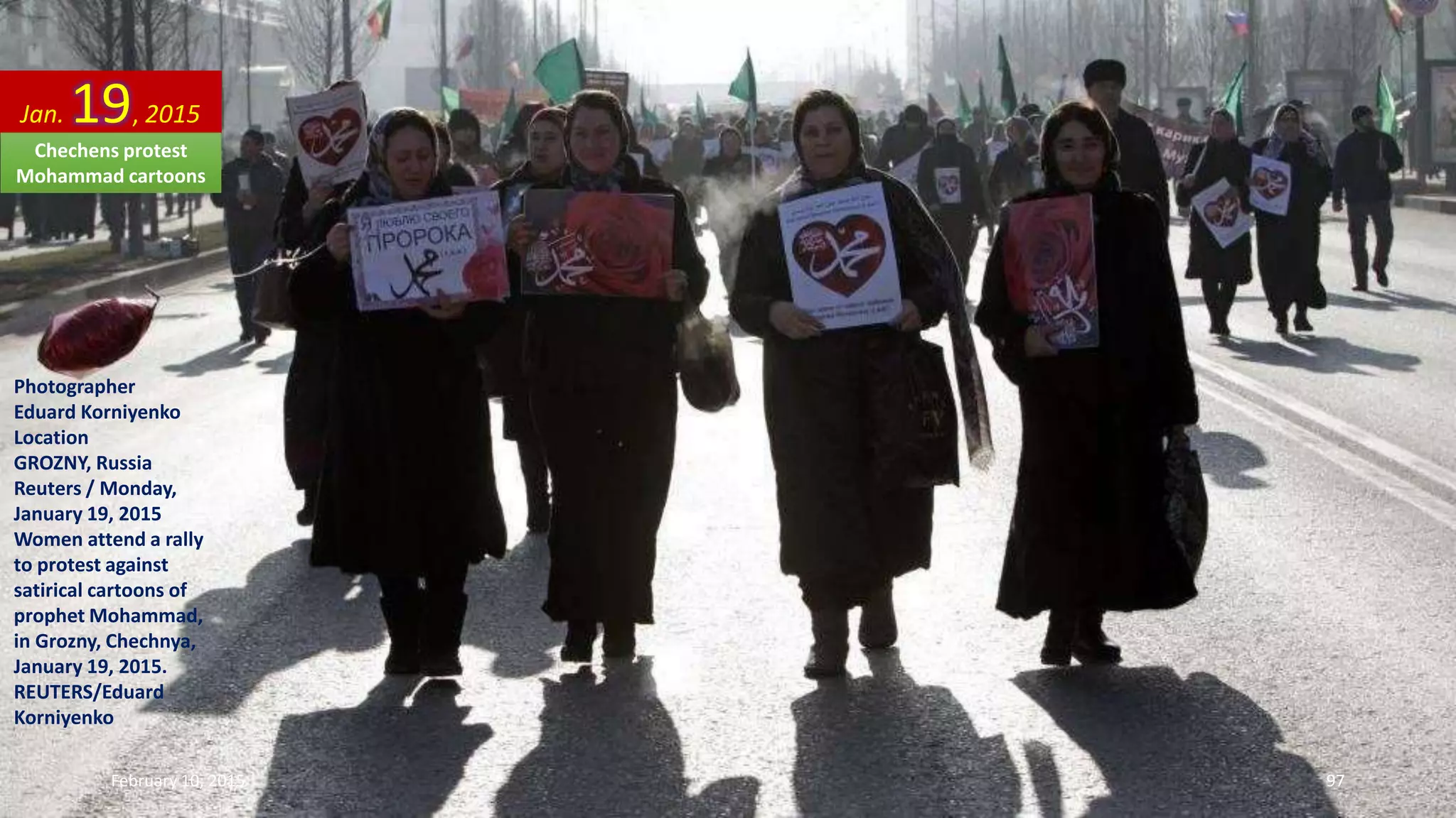 Photographer
Eduard Korniyenko
Location
GROZNY, Russia
Reuters / Monday,
January 19, 2015
Women attend a rally
to protest against
satirical cartoons of
prophet Mohammad,
in Grozny, Chechnya,
January 19, 2015.
REUTERS/Eduard
Korniyenko
Jan. 19, 2015
February 10, 2015 97
Chechens protest
Mohammad cartoons
 