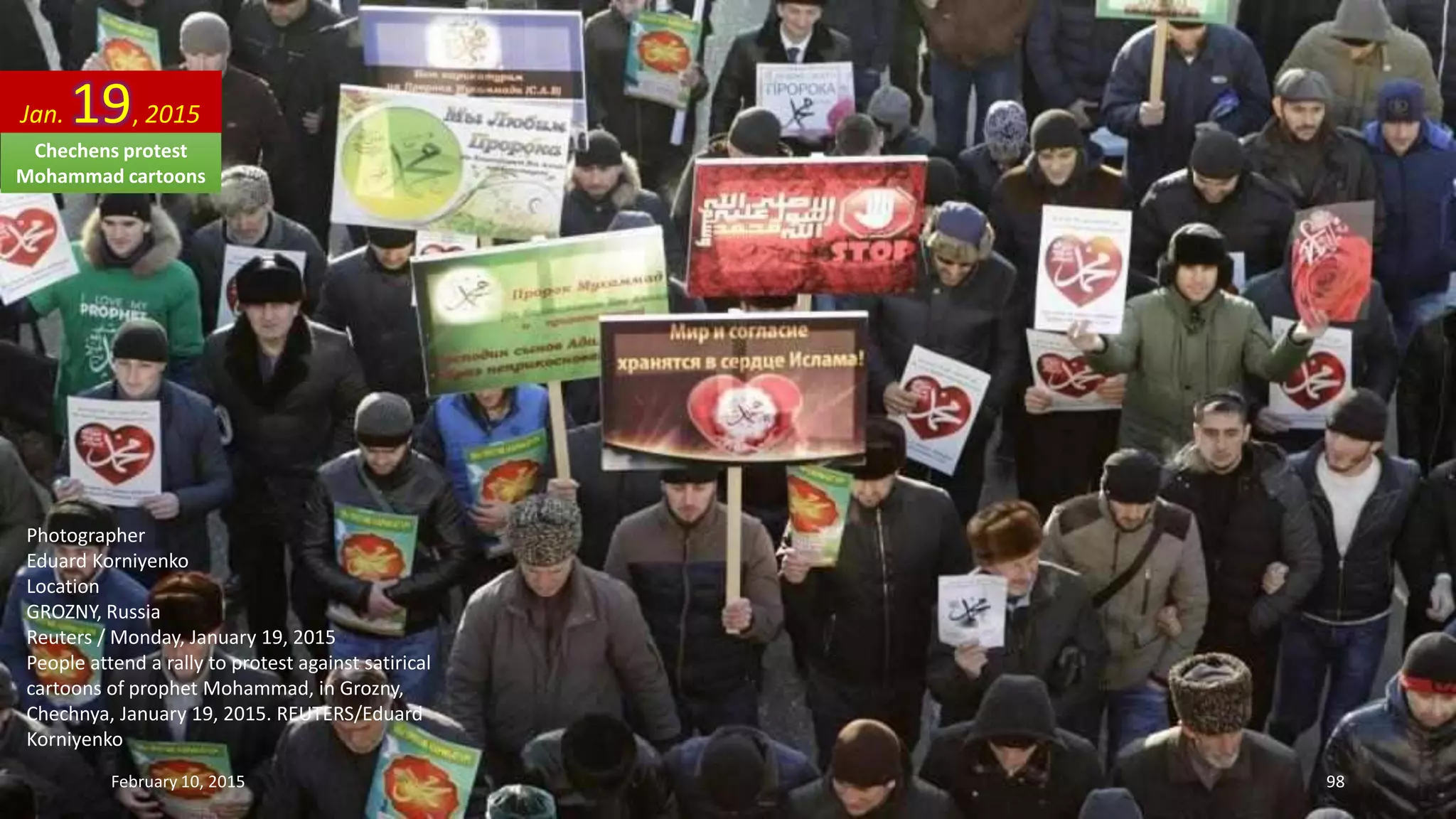 Photographer
Eduard Korniyenko
Location
GROZNY, Russia
Reuters / Monday, January 19, 2015
People attend a rally to protest against satirical
cartoons of prophet Mohammad, in Grozny,
Chechnya, January 19, 2015. REUTERS/Eduard
Korniyenko
Jan. 19, 2015
February 10, 2015 98
Chechens protest
Mohammad cartoons
 