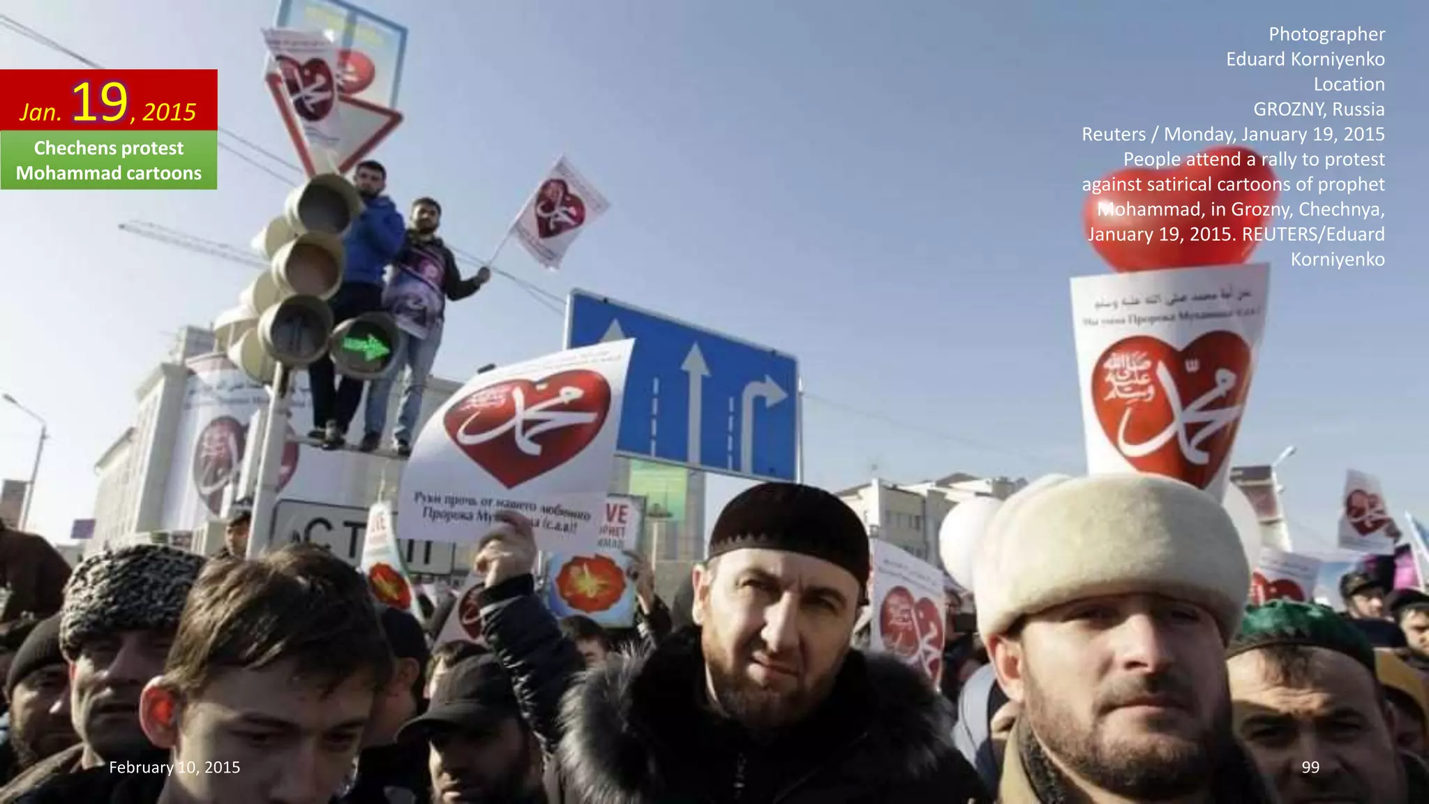 Photographer
Eduard Korniyenko
Location
GROZNY, Russia
Reuters / Monday, January 19, 2015
People attend a rally to protest
against satirical cartoons of prophet
Mohammad, in Grozny, Chechnya,
January 19, 2015. REUTERS/Eduard
Korniyenko
Jan. 19, 2015
February 10, 2015 99
Chechens protest
Mohammad cartoons
 