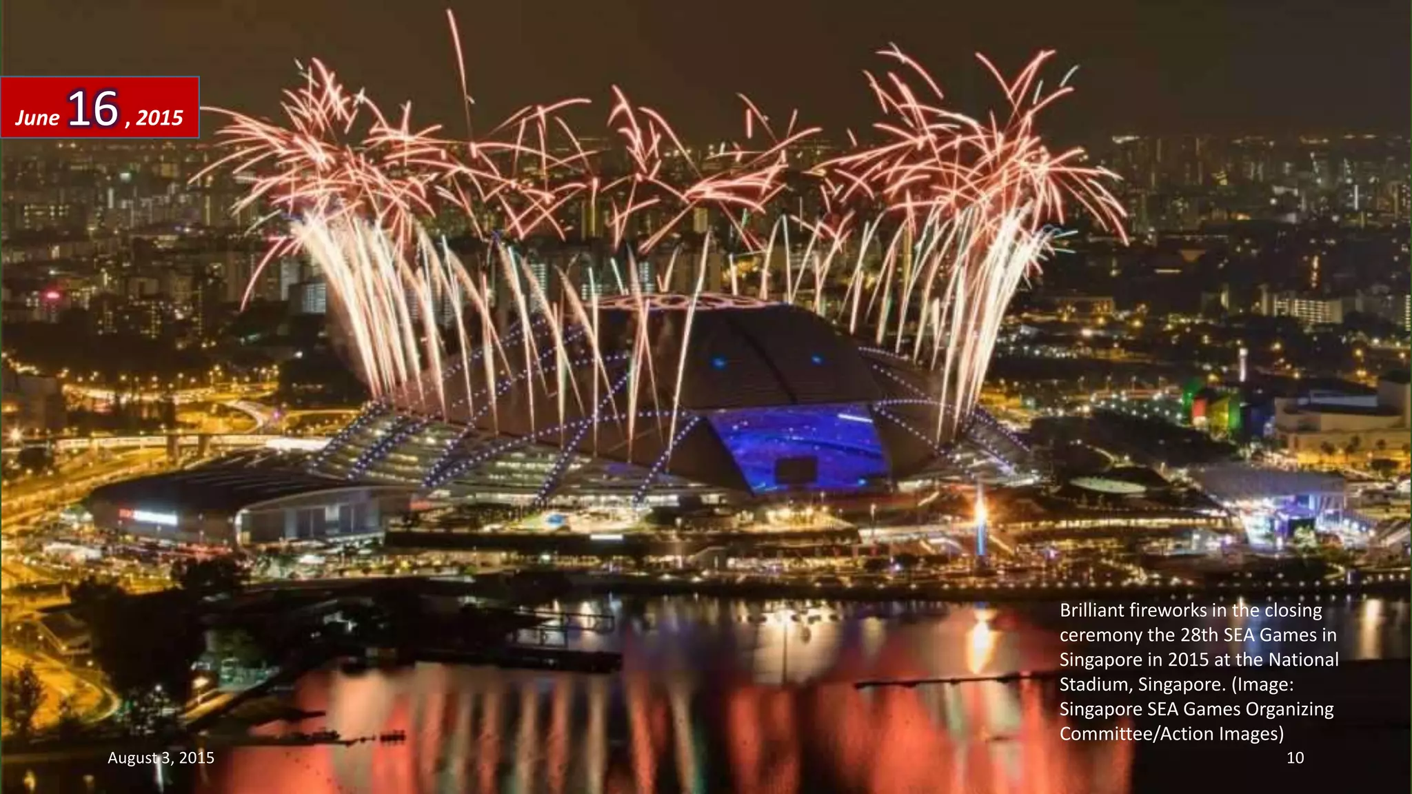 Brilliant fireworks in the closing
ceremony the 28th SEA Games in
Singapore in 2015 at the National
Stadium, Singapore. (Image:
Singapore SEA Games Organizing
Committee/Action Images)
June 16, 2015
August 3, 2015 10
 