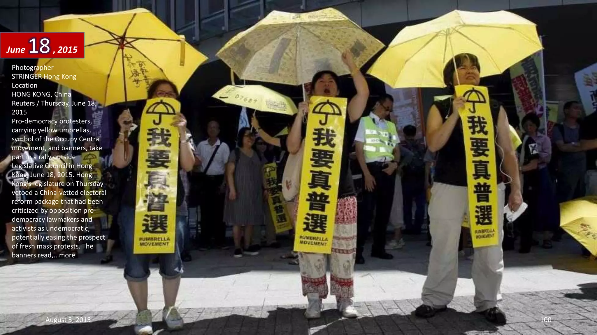 Photographer
STRINGER Hong Kong
Location
HONG KONG, China
Reuters / Thursday, June 18,
2015
Pro-democracy protesters,
carrying yellow umbrellas,
symbol of the Occupy Central
movement, and banners, take
part in a rally outside
Legislative Council in Hong
Kong, June 18, 2015. Hong
Kong's legislature on Thursday
vetoed a China-vetted electoral
reform package that had been
criticized by opposition pro-
democracy lawmakers and
activists as undemocratic,
potentially easing the prospect
of fresh mass protests. The
banners read,...more
June 18, 2015
August 3, 2015 100
 