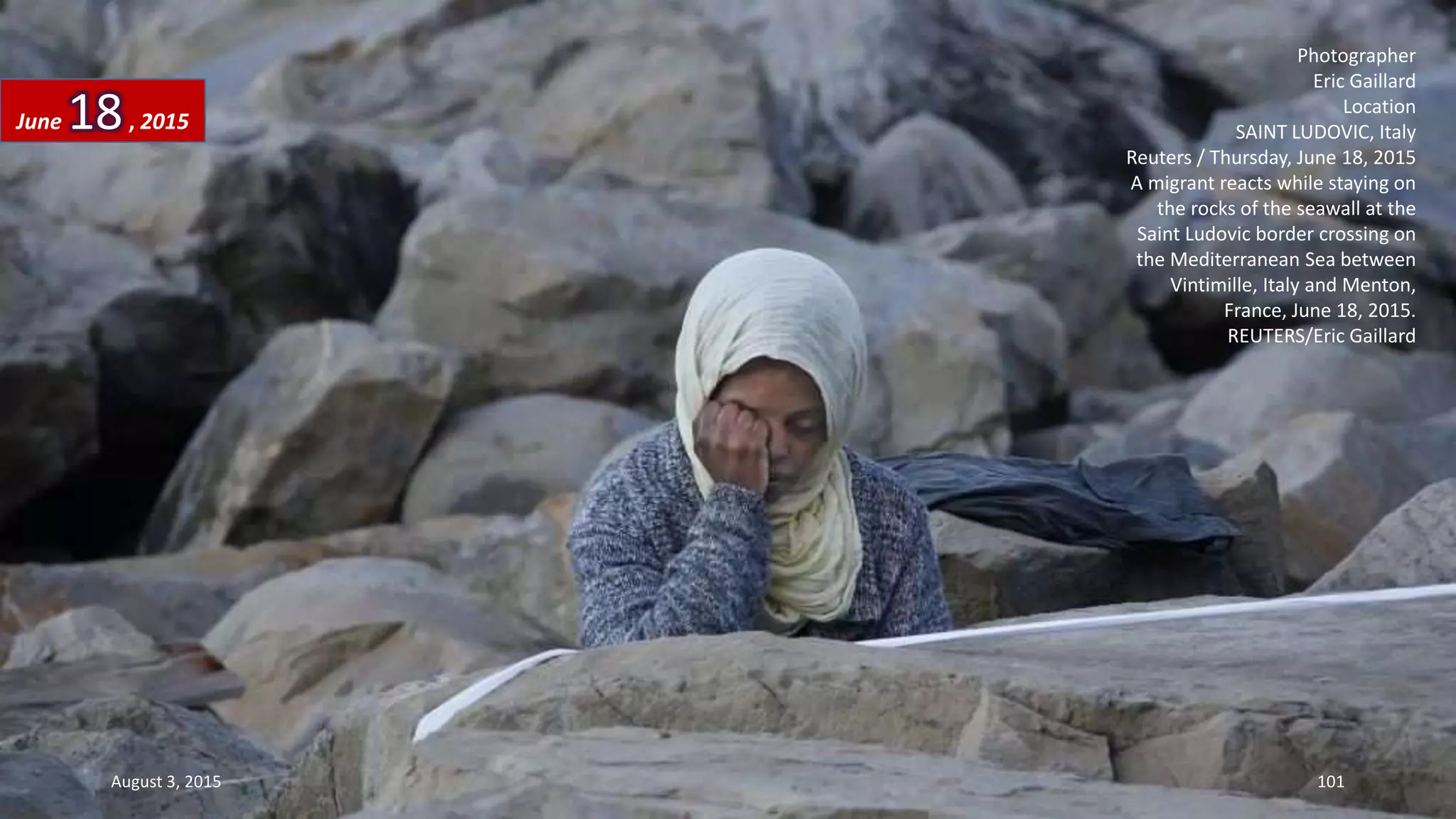 Photographer
Eric Gaillard
Location
SAINT LUDOVIC, Italy
Reuters / Thursday, June 18, 2015
A migrant reacts while staying on
the rocks of the seawall at the
Saint Ludovic border crossing on
the Mediterranean Sea between
Vintimille, Italy and Menton,
France, June 18, 2015.
REUTERS/Eric Gaillard
June 18, 2015
August 3, 2015 101
 