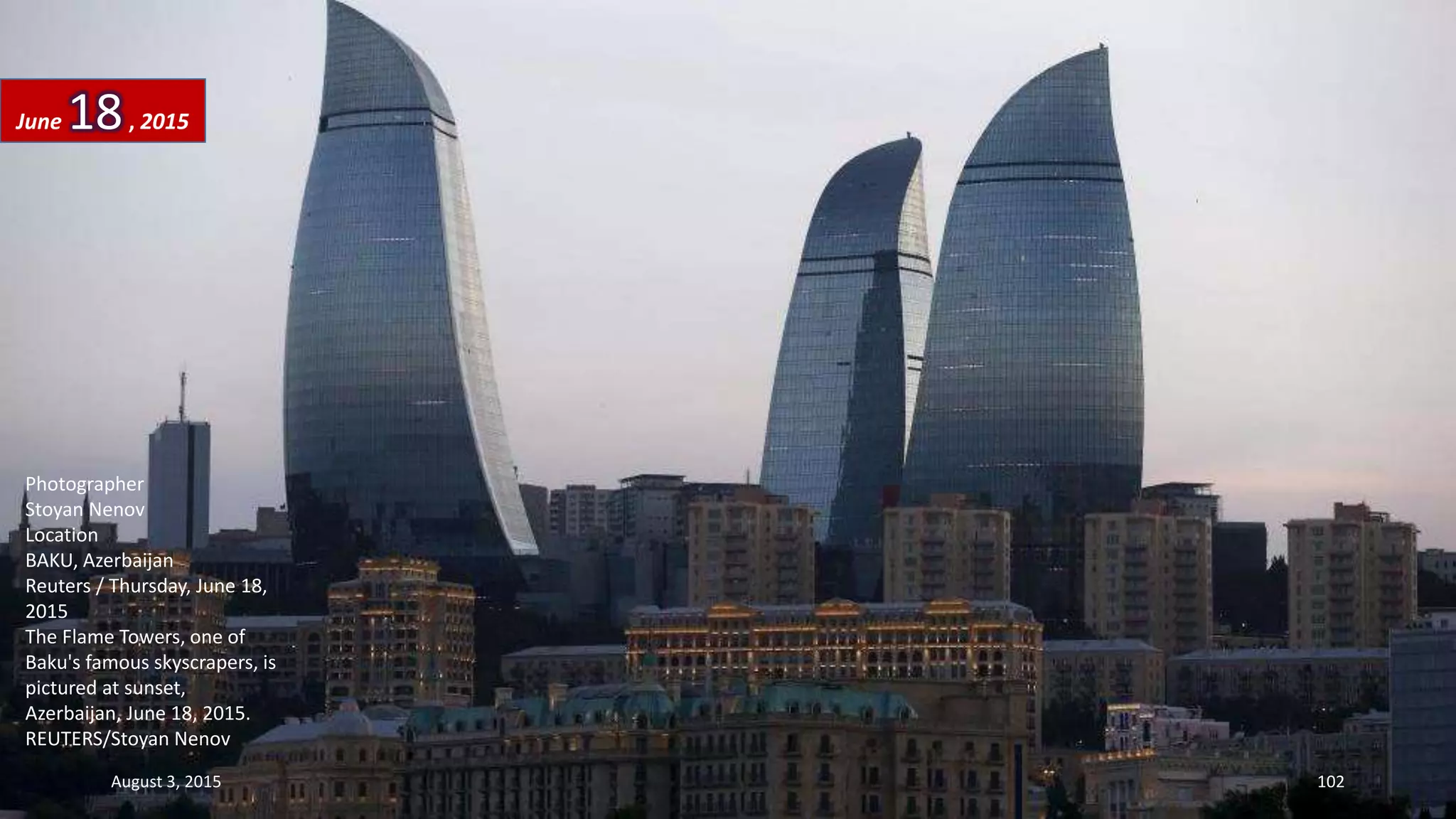 Photographer
Stoyan Nenov
Location
BAKU, Azerbaijan
Reuters / Thursday, June 18,
2015
The Flame Towers, one of
Baku's famous skyscrapers, is
pictured at sunset,
Azerbaijan, June 18, 2015.
REUTERS/Stoyan Nenov
June 18, 2015
August 3, 2015 102
 