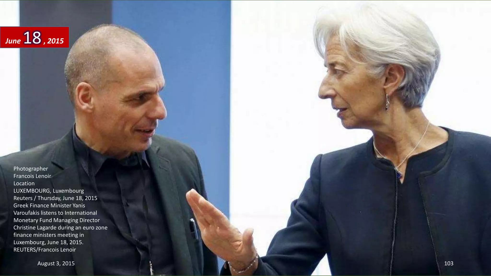 Photographer
Francois Lenoir
Location
LUXEMBOURG, Luxembourg
Reuters / Thursday, June 18, 2015
Greek Finance Minister Yanis
Varoufakis listens to International
Monetary Fund Managing Director
Christine Lagarde during an euro zone
finance ministers meeting in
Luxembourg, June 18, 2015.
REUTERS/Francois Lenoir
June 18, 2015
August 3, 2015 103
 