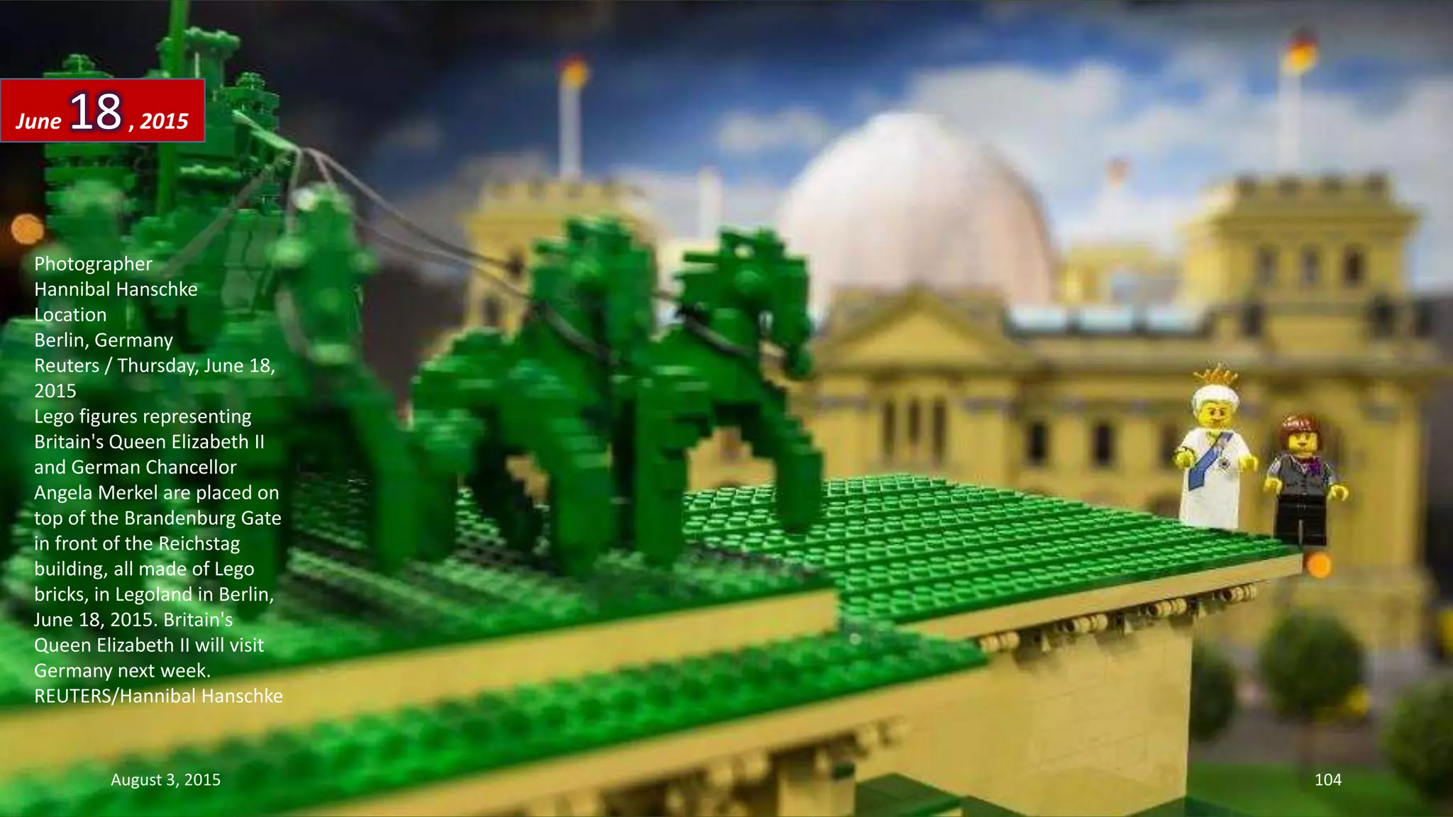 Photographer
Hannibal Hanschke
Location
Berlin, Germany
Reuters / Thursday, June 18,
2015
Lego figures representing
Britain's Queen Elizabeth II
and German Chancellor
Angela Merkel are placed on
top of the Brandenburg Gate
in front of the Reichstag
building, all made of Lego
bricks, in Legoland in Berlin,
June 18, 2015. Britain's
Queen Elizabeth II will visit
Germany next week.
REUTERS/Hannibal Hanschke
June 18, 2015
August 3, 2015 104
 