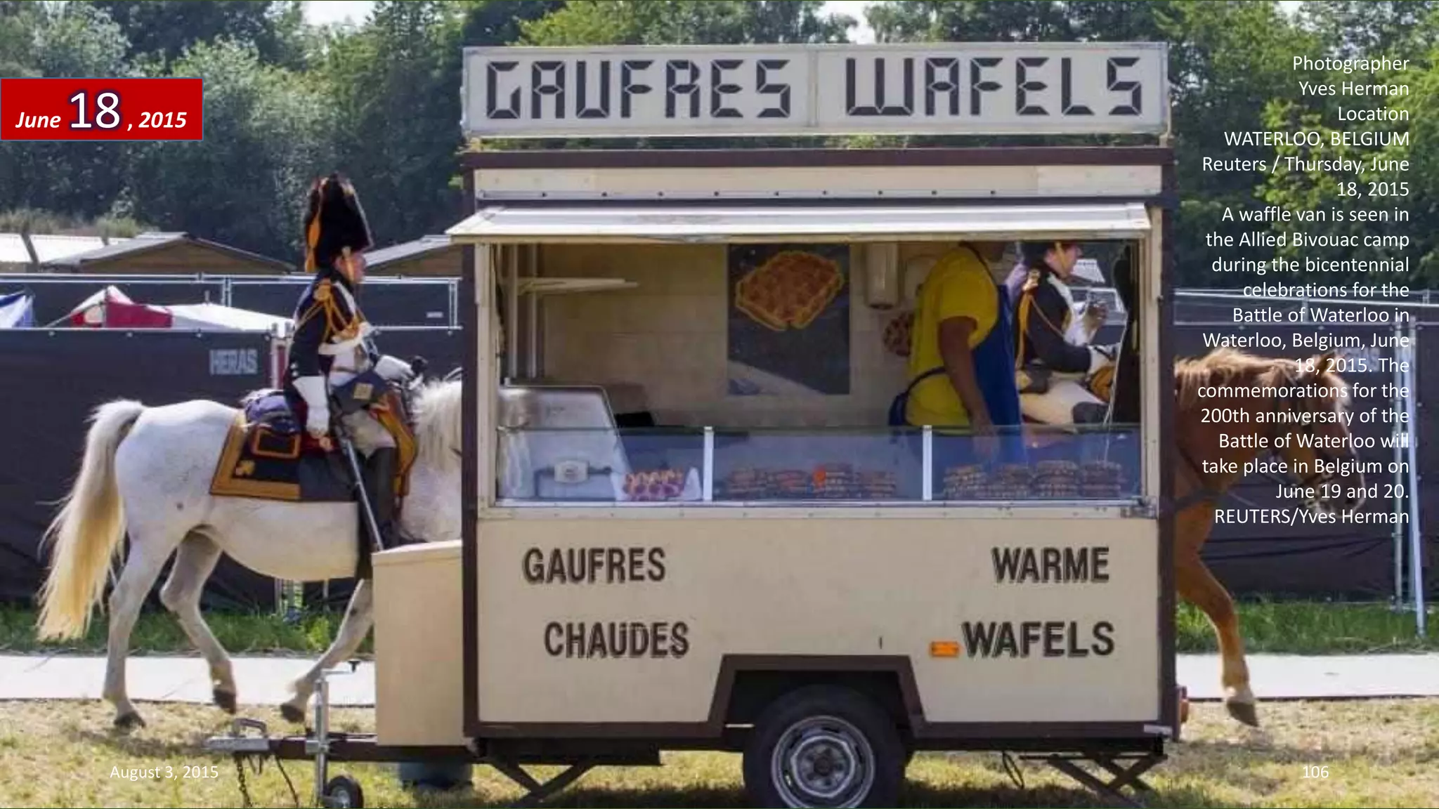 Photographer
Yves Herman
Location
WATERLOO, BELGIUM
Reuters / Thursday, June
18, 2015
A waffle van is seen in
the Allied Bivouac camp
during the bicentennial
celebrations for the
Battle of Waterloo in
Waterloo, Belgium, June
18, 2015. The
commemorations for the
200th anniversary of the
Battle of Waterloo will
take place in Belgium on
June 19 and 20.
REUTERS/Yves Herman
June 18, 2015
August 3, 2015 106
 