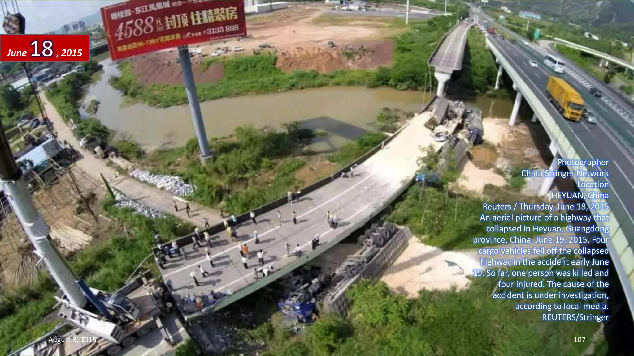 Photographer
China Stringer Network
Location
HEYUAN, China
Reuters / Thursday, June 18, 2015
An aerial picture of a highway that
collapsed in Heyuan, Guangdong
province, China, June 19, 2015. Four
cargo vehicles fell off the collapsed
highway in the accident early June
19. So far, one person was killed and
four injured. The cause of the
accident is under investigation,
according to local media.
REUTERS/Stringer
June 18, 2015
August 3, 2015 107
 