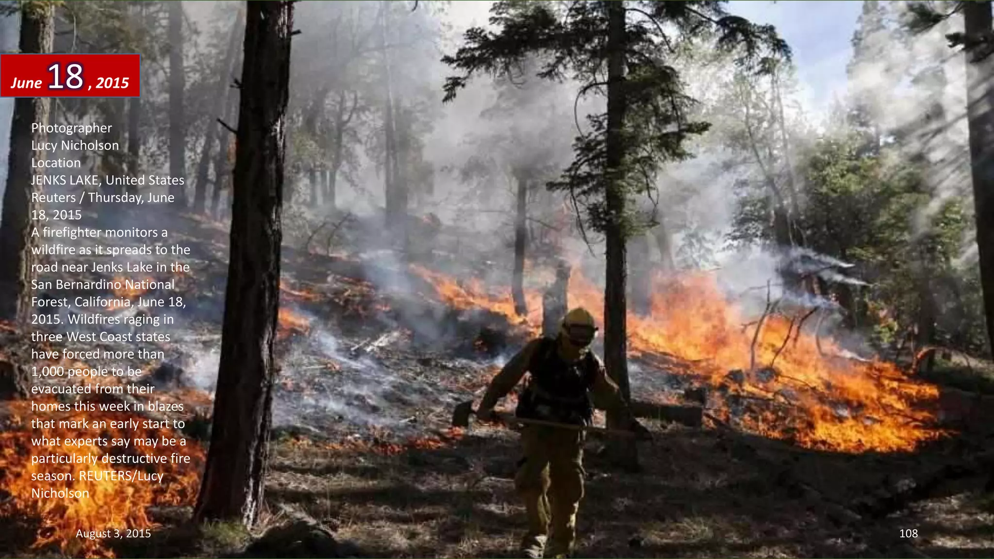 Photographer
Lucy Nicholson
Location
JENKS LAKE, United States
Reuters / Thursday, June
18, 2015
A firefighter monitors a
wildfire as it spreads to the
road near Jenks Lake in the
San Bernardino National
Forest, California, June 18,
2015. Wildfires raging in
three West Coast states
have forced more than
1,000 people to be
evacuated from their
homes this week in blazes
that mark an early start to
what experts say may be a
particularly destructive fire
season. REUTERS/Lucy
Nicholson
June 18, 2015
August 3, 2015 108
 
