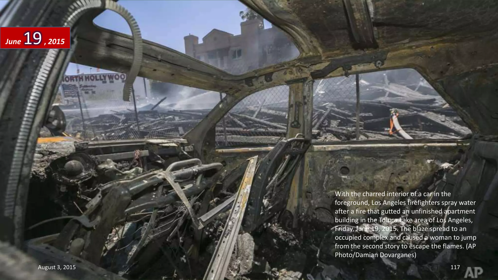 With the charred interior of a car in the
foreground, Los Angeles firefighters spray water
after a fire that gutted an unfinished apartment
building in the Toluca Lake area of Los Angeles,
Friday, June 19, 2015. The blaze spread to an
occupied complex and caused a woman to jump
from the second story to escape the flames. (AP
Photo/Damian Dovarganes)
June 19, 2015
August 3, 2015 117
 