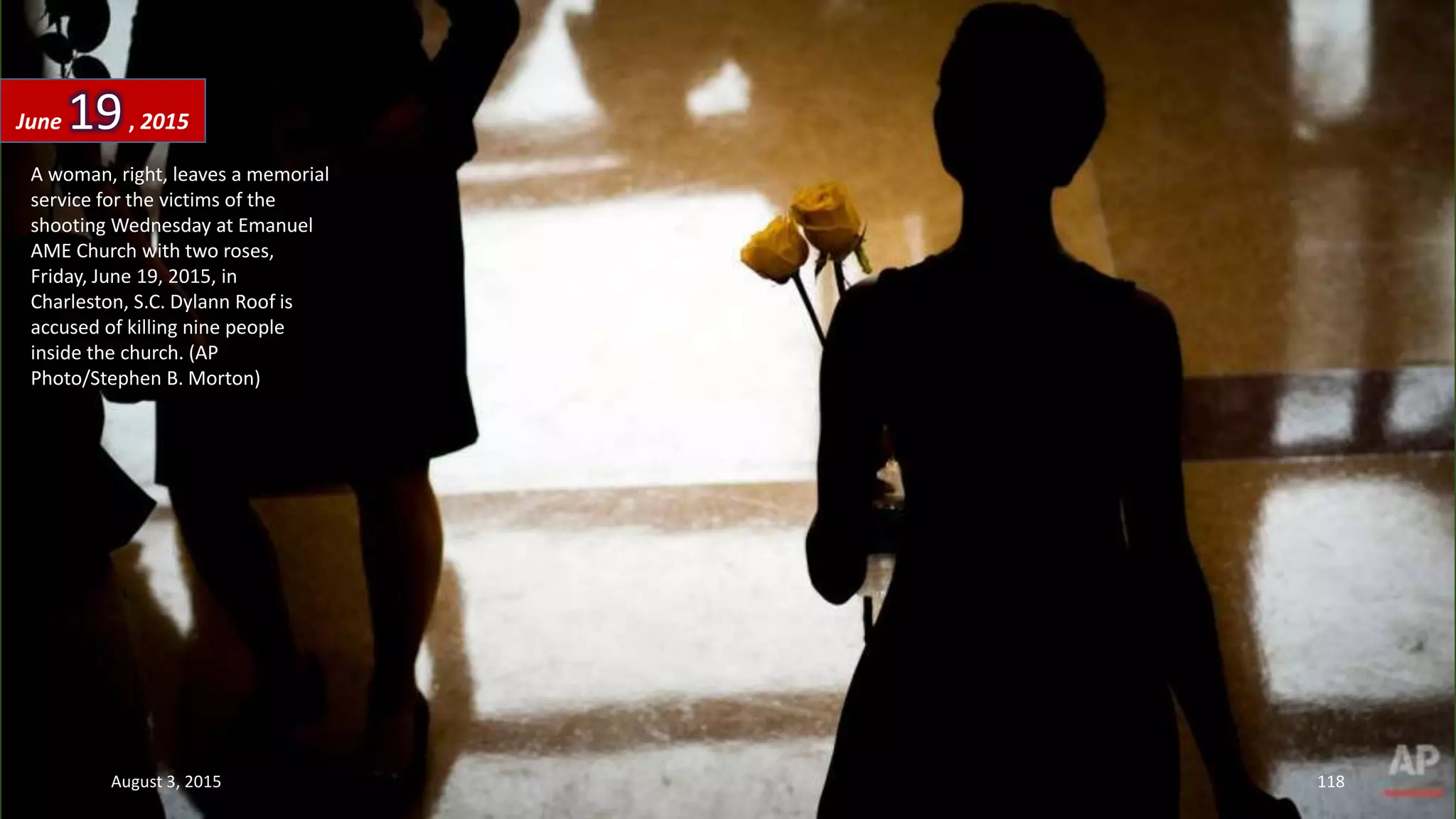 A woman, right, leaves a memorial
service for the victims of the
shooting Wednesday at Emanuel
AME Church with two roses,
Friday, June 19, 2015, in
Charleston, S.C. Dylann Roof is
accused of killing nine people
inside the church. (AP
Photo/Stephen B. Morton)
June 19, 2015
August 3, 2015 118
 