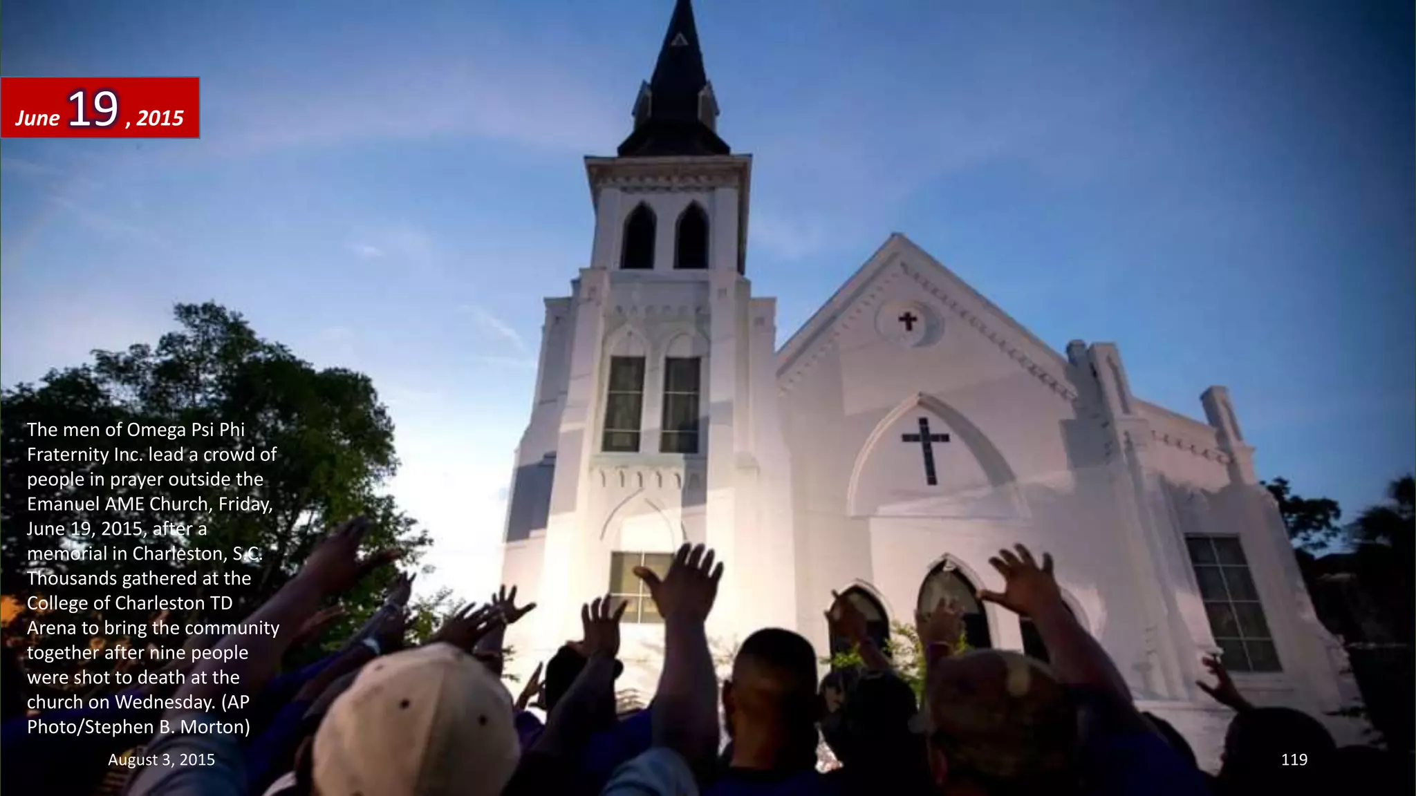 The men of Omega Psi Phi
Fraternity Inc. lead a crowd of
people in prayer outside the
Emanuel AME Church, Friday,
June 19, 2015, after a
memorial in Charleston, S.C.
Thousands gathered at the
College of Charleston TD
Arena to bring the community
together after nine people
were shot to death at the
church on Wednesday. (AP
Photo/Stephen B. Morton)
June 19, 2015
August 3, 2015 119
 