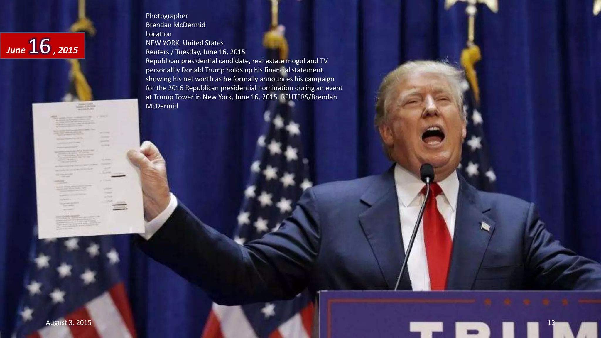 Photographer
Brendan McDermid
Location
NEW YORK, United States
Reuters / Tuesday, June 16, 2015
Republican presidential candidate, real estate mogul and TV
personality Donald Trump holds up his financial statement
showing his net worth as he formally announces his campaign
for the 2016 Republican presidential nomination during an event
at Trump Tower in New York, June 16, 2015. REUTERS/Brendan
McDermid
June 16, 2015
August 3, 2015 12
 