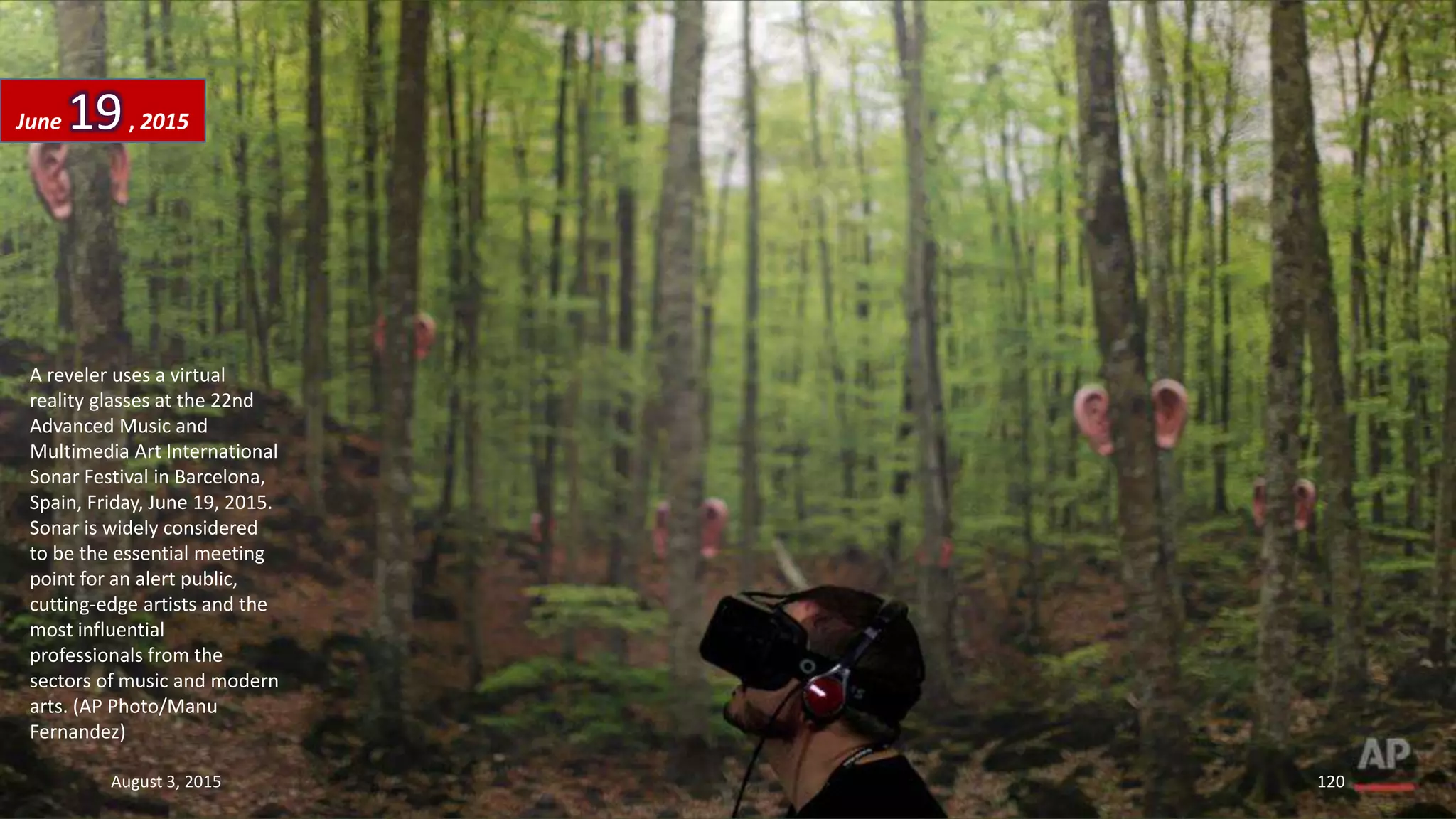 A reveler uses a virtual
reality glasses at the 22nd
Advanced Music and
Multimedia Art International
Sonar Festival in Barcelona,
Spain, Friday, June 19, 2015.
Sonar is widely considered
to be the essential meeting
point for an alert public,
cutting-edge artists and the
most influential
professionals from the
sectors of music and modern
arts. (AP Photo/Manu
Fernandez)
June 19, 2015
August 3, 2015 120
 