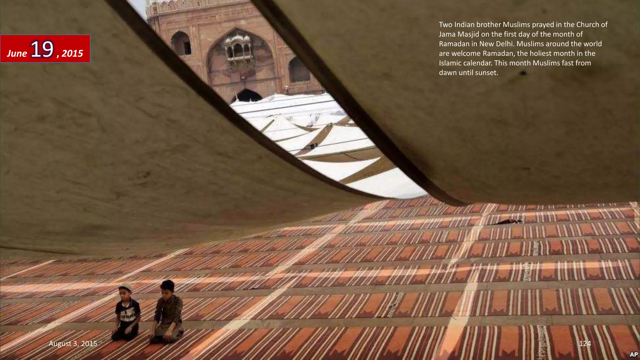 Two Indian brother Muslims prayed in the Church of
Jama Masjid on the first day of the month of
Ramadan in New Delhi. Muslims around the world
are welcome Ramadan, the holiest month in the
Islamic calendar. This month Muslims fast from
dawn until sunset.
June 19, 2015
August 3, 2015 124
 