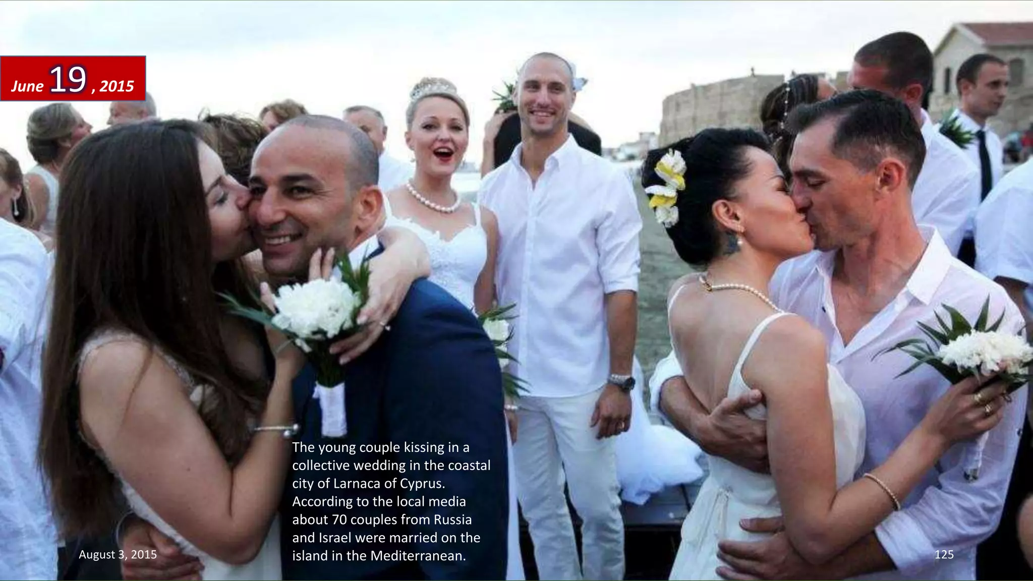 The young couple kissing in a
collective wedding in the coastal
city of Larnaca of Cyprus.
According to the local media
about 70 couples from Russia
and Israel were married on the
island in the Mediterranean.
June 19, 2015
August 3, 2015 125
 