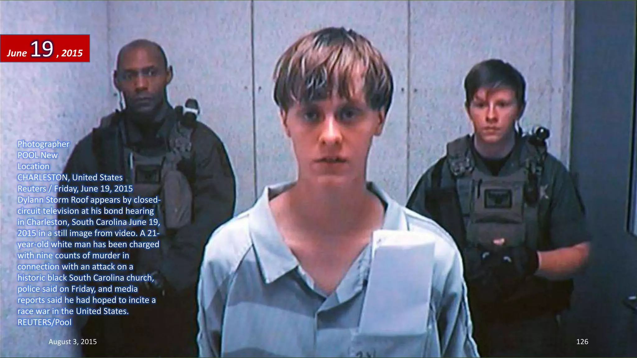 Photographer
POOL New
Location
CHARLESTON, United States
Reuters / Friday, June 19, 2015
Dylann Storm Roof appears by closed-
circuit television at his bond hearing
in Charleston, South Carolina June 19,
2015 in a still image from video. A 21-
year-old white man has been charged
with nine counts of murder in
connection with an attack on a
historic black South Carolina church,
police said on Friday, and media
reports said he had hoped to incite a
race war in the United States.
REUTERS/Pool
June 19, 2015
August 3, 2015 126
 