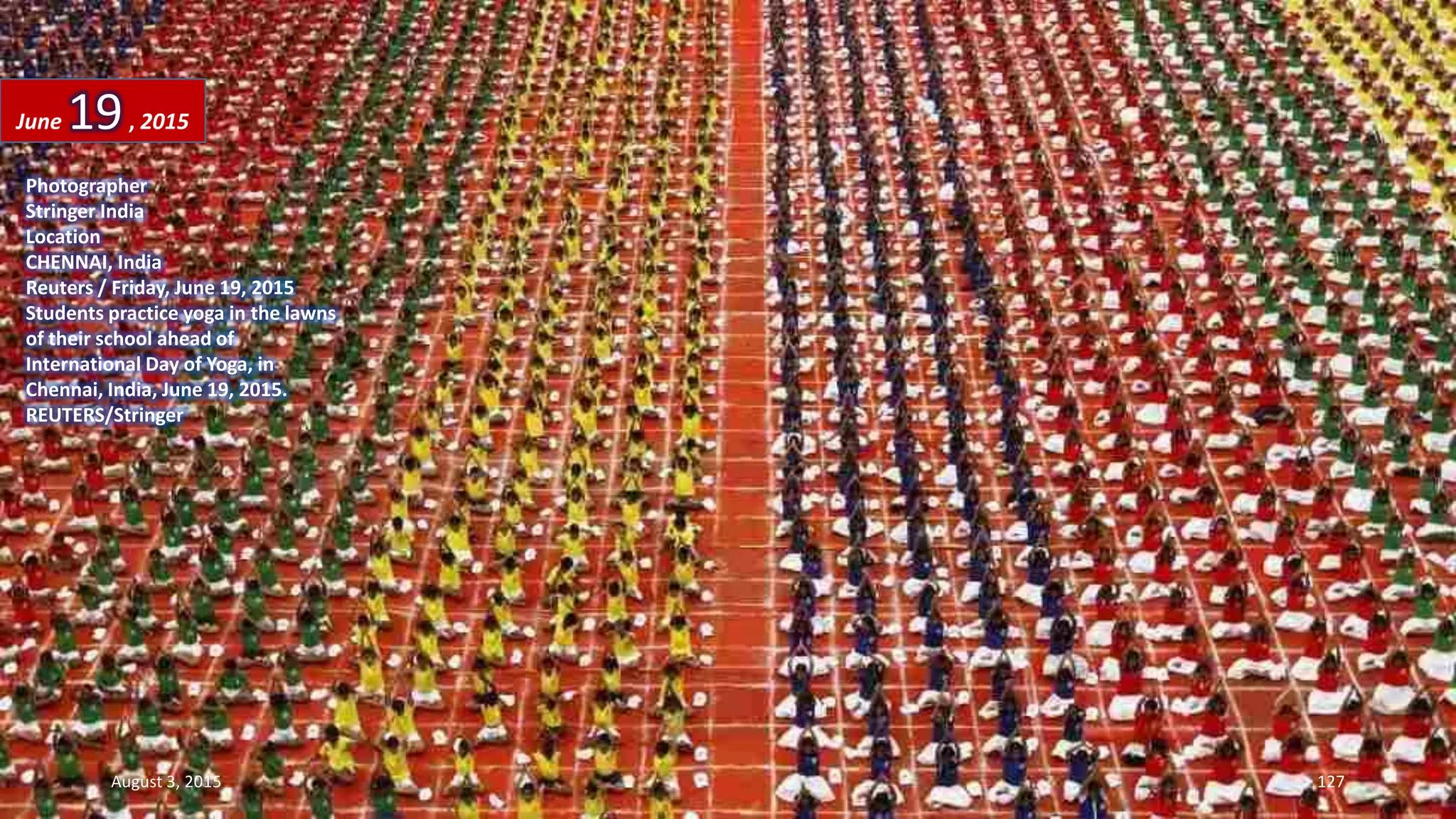 Photographer
Stringer India
Location
CHENNAI, India
Reuters / Friday, June 19, 2015
Students practice yoga in the lawns
of their school ahead of
International Day of Yoga, in
Chennai, India, June 19, 2015.
REUTERS/Stringer
June 19, 2015
August 3, 2015 127
 