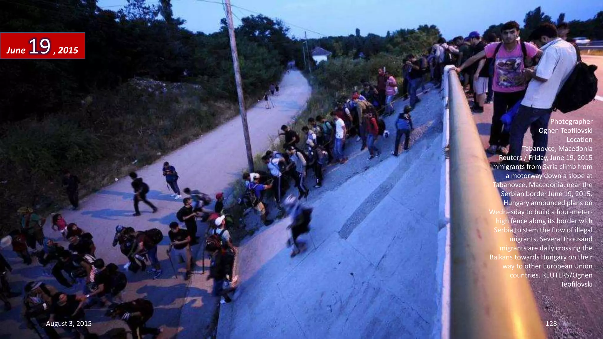 Photographer
Ognen Teofilovski
Location
Tabanovce, Macedonia
Reuters / Friday, June 19, 2015
Immigrants from Syria climb from
a motorway down a slope at
Tabanovce, Macedonia, near the
Serbian border June 19, 2015.
Hungary announced plans on
Wednesday to build a four-meter-
high fence along its border with
Serbia to stem the flow of illegal
migrants. Several thousand
migrants are daily crossing the
Balkans towards Hungary on their
way to other European Union
countries. REUTERS/Ognen
Teofilovski
June 19, 2015
August 3, 2015 128
 