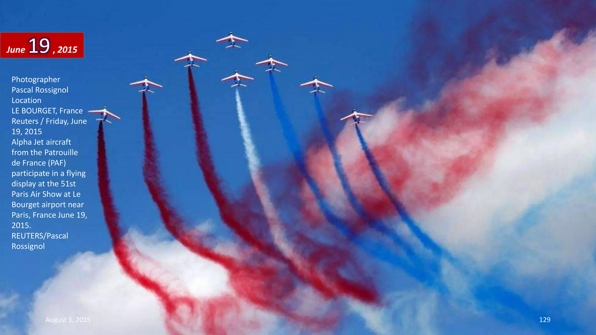 Photographer
Pascal Rossignol
Location
LE BOURGET, France
Reuters / Friday, June
19, 2015
Alpha Jet aircraft
from the Patrouille
de France (PAF)
participate in a flying
display at the 51st
Paris Air Show at Le
Bourget airport near
Paris, France June 19,
2015.
REUTERS/Pascal
Rossignol
June 19, 2015
August 3, 2015 129
 