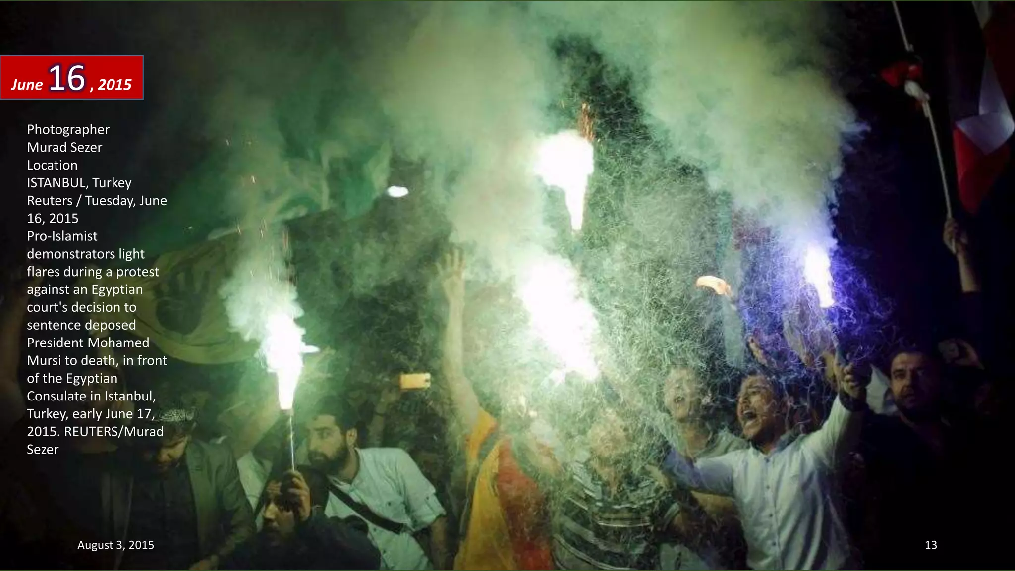 Photographer
Murad Sezer
Location
ISTANBUL, Turkey
Reuters / Tuesday, June
16, 2015
Pro-Islamist
demonstrators light
flares during a protest
against an Egyptian
court's decision to
sentence deposed
President Mohamed
Mursi to death, in front
of the Egyptian
Consulate in Istanbul,
Turkey, early June 17,
2015. REUTERS/Murad
Sezer
June 16, 2015
August 3, 2015 13
 