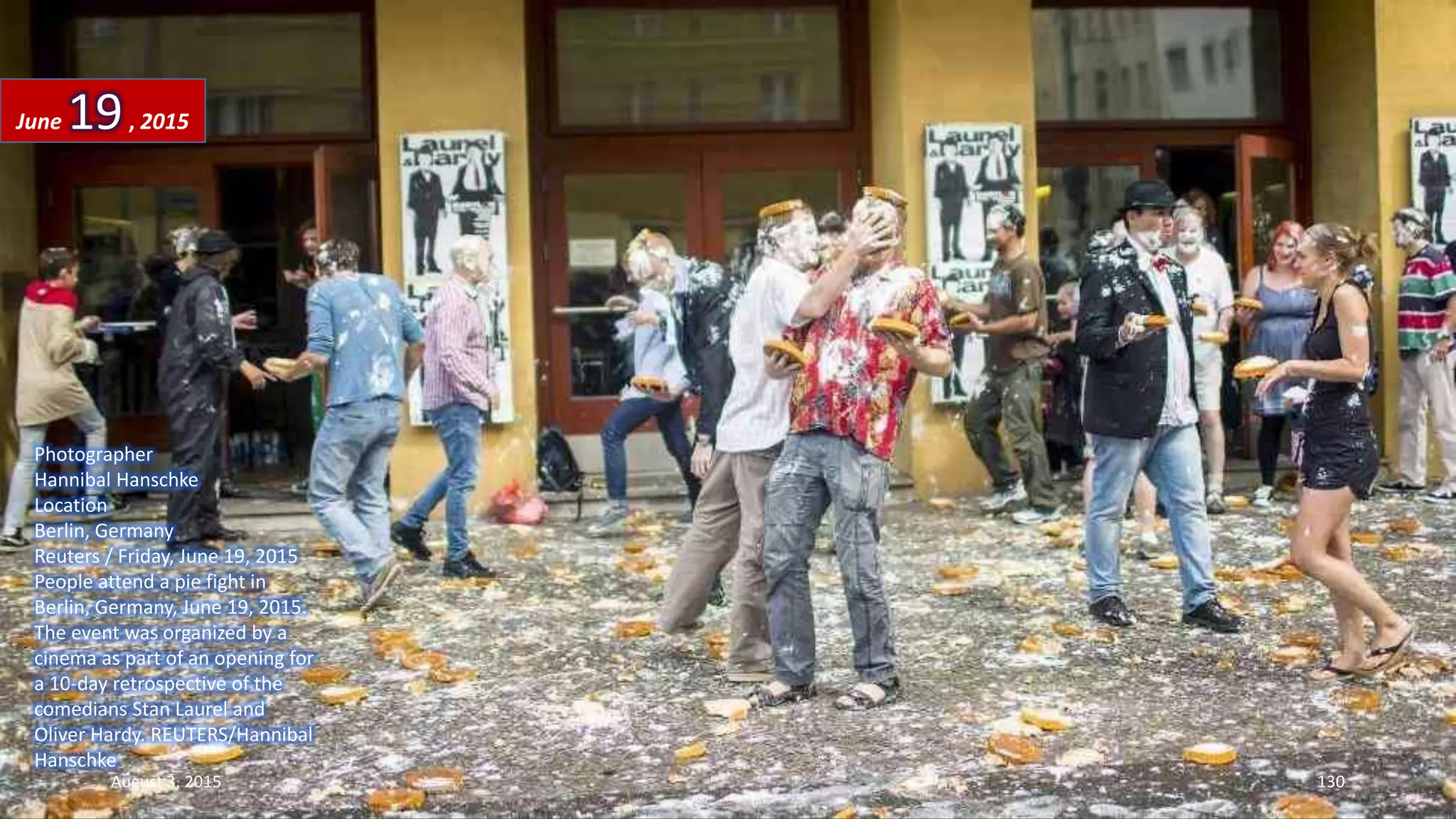 Photographer
Hannibal Hanschke
Location
Berlin, Germany
Reuters / Friday, June 19, 2015
People attend a pie fight in
Berlin, Germany, June 19, 2015.
The event was organized by a
cinema as part of an opening for
a 10-day retrospective of the
comedians Stan Laurel and
Oliver Hardy. REUTERS/Hannibal
Hanschke
June 19, 2015
August 3, 2015 130
 