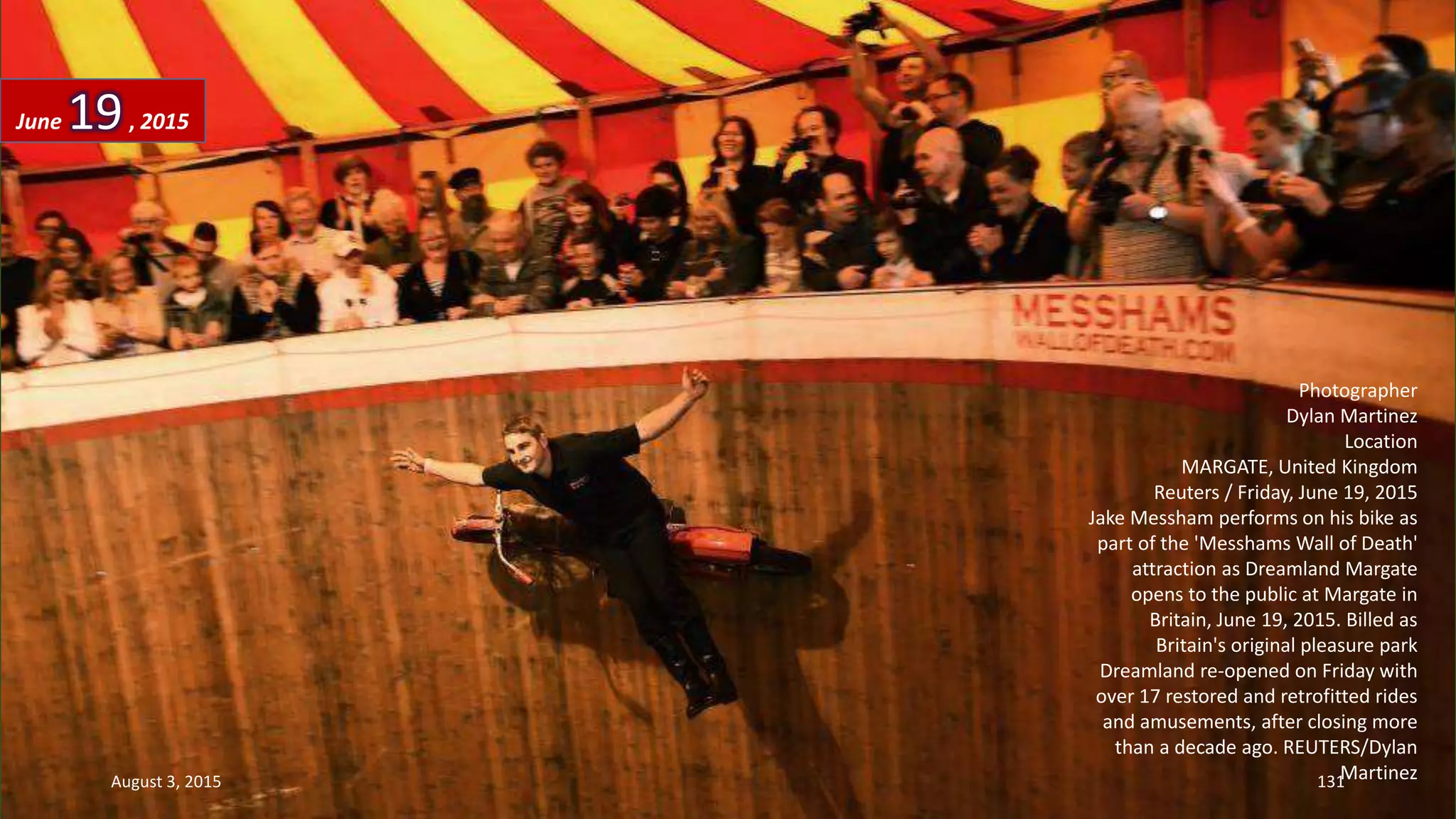 Photographer
Dylan Martinez
Location
MARGATE, United Kingdom
Reuters / Friday, June 19, 2015
Jake Messham performs on his bike as
part of the 'Messhams Wall of Death'
attraction as Dreamland Margate
opens to the public at Margate in
Britain, June 19, 2015. Billed as
Britain's original pleasure park
Dreamland re-opened on Friday with
over 17 restored and retrofitted rides
and amusements, after closing more
than a decade ago. REUTERS/Dylan
Martinez
June 19, 2015
August 3, 2015 131
 