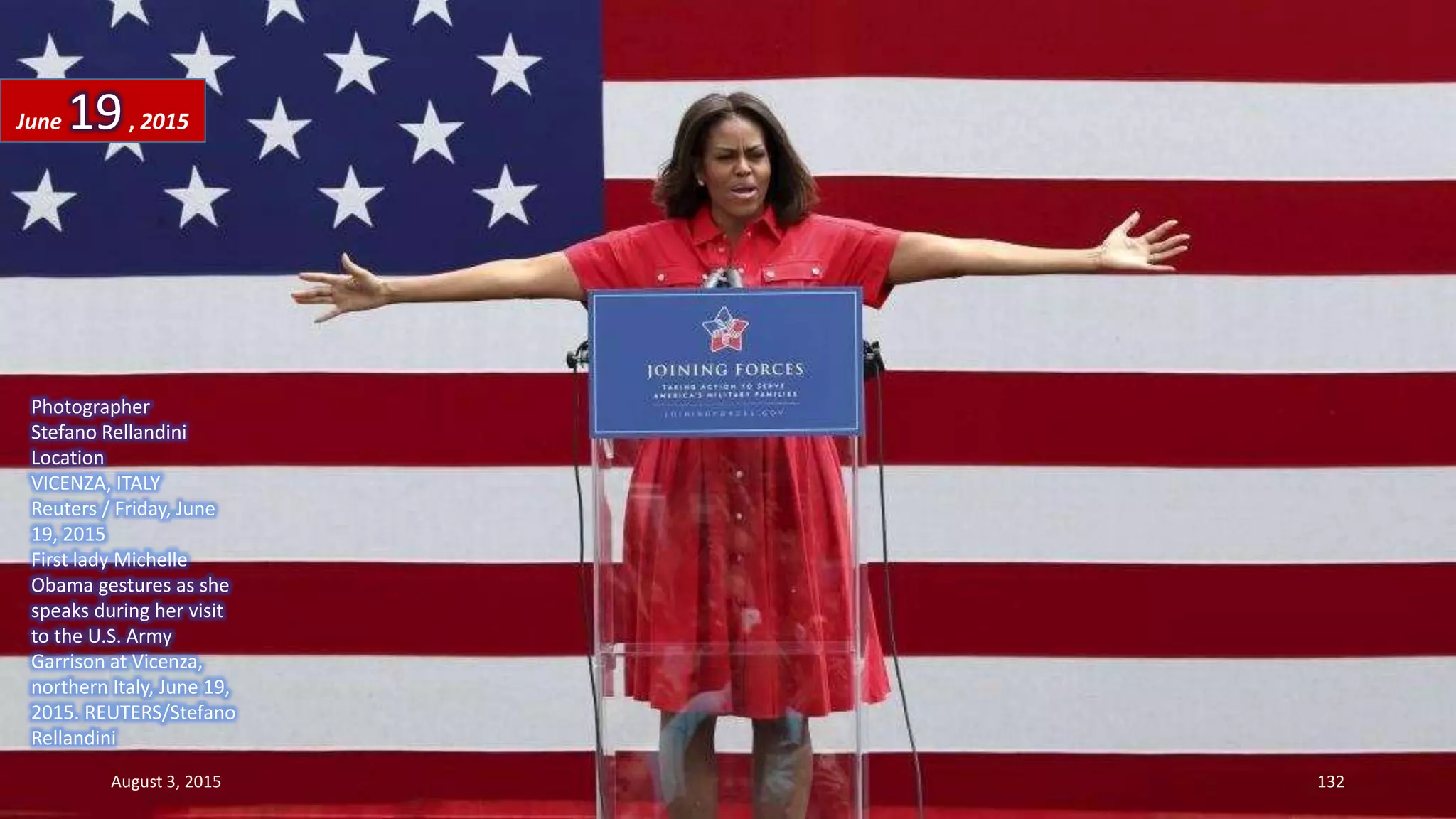 Photographer
Stefano Rellandini
Location
VICENZA, ITALY
Reuters / Friday, June
19, 2015
First lady Michelle
Obama gestures as she
speaks during her visit
to the U.S. Army
Garrison at Vicenza,
northern Italy, June 19,
2015. REUTERS/Stefano
Rellandini
June 19, 2015
August 3, 2015 132
 