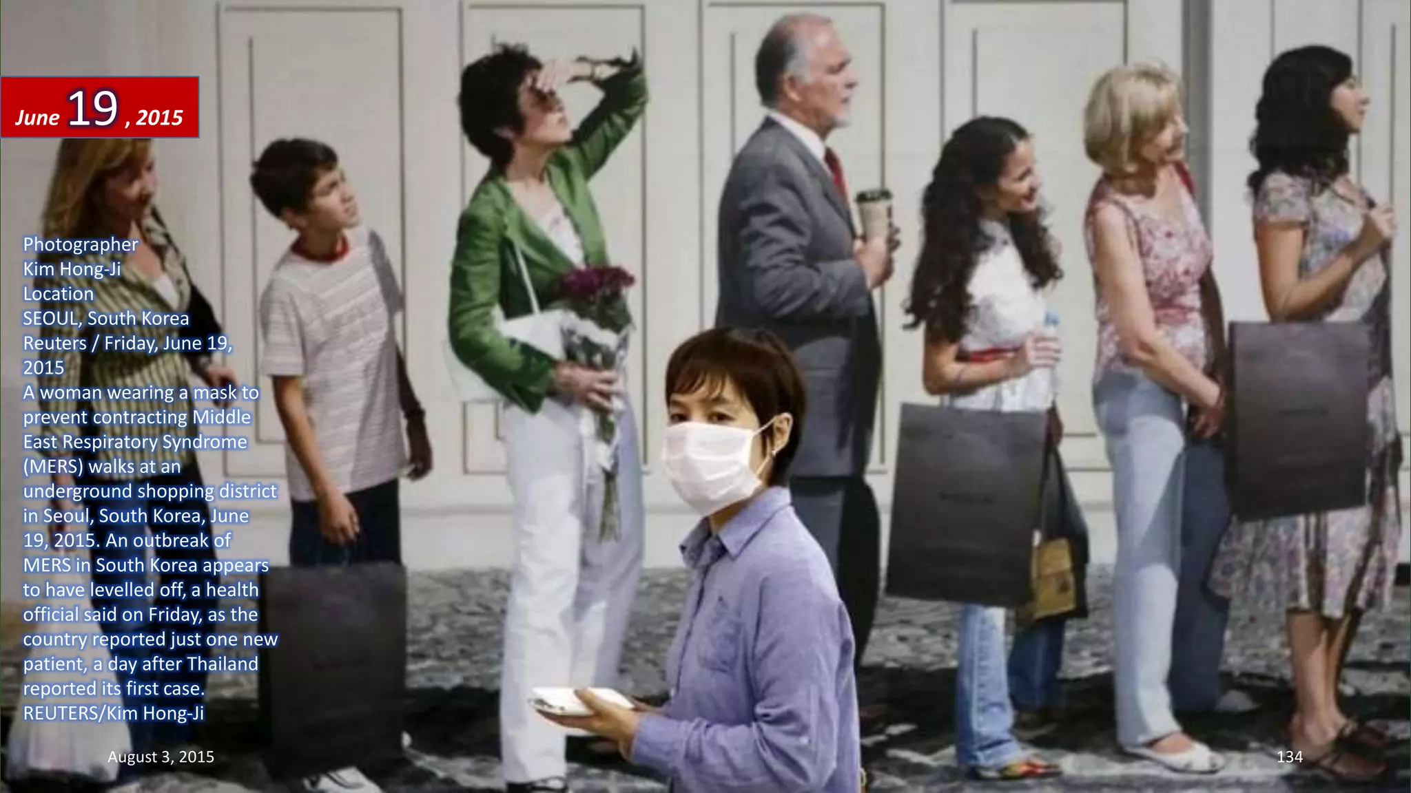 Photographer
Kim Hong-Ji
Location
SEOUL, South Korea
Reuters / Friday, June 19,
2015
A woman wearing a mask to
prevent contracting Middle
East Respiratory Syndrome
(MERS) walks at an
underground shopping district
in Seoul, South Korea, June
19, 2015. An outbreak of
MERS in South Korea appears
to have levelled off, a health
official said on Friday, as the
country reported just one new
patient, a day after Thailand
reported its first case.
REUTERS/Kim Hong-Ji
June 19, 2015
August 3, 2015 134
 