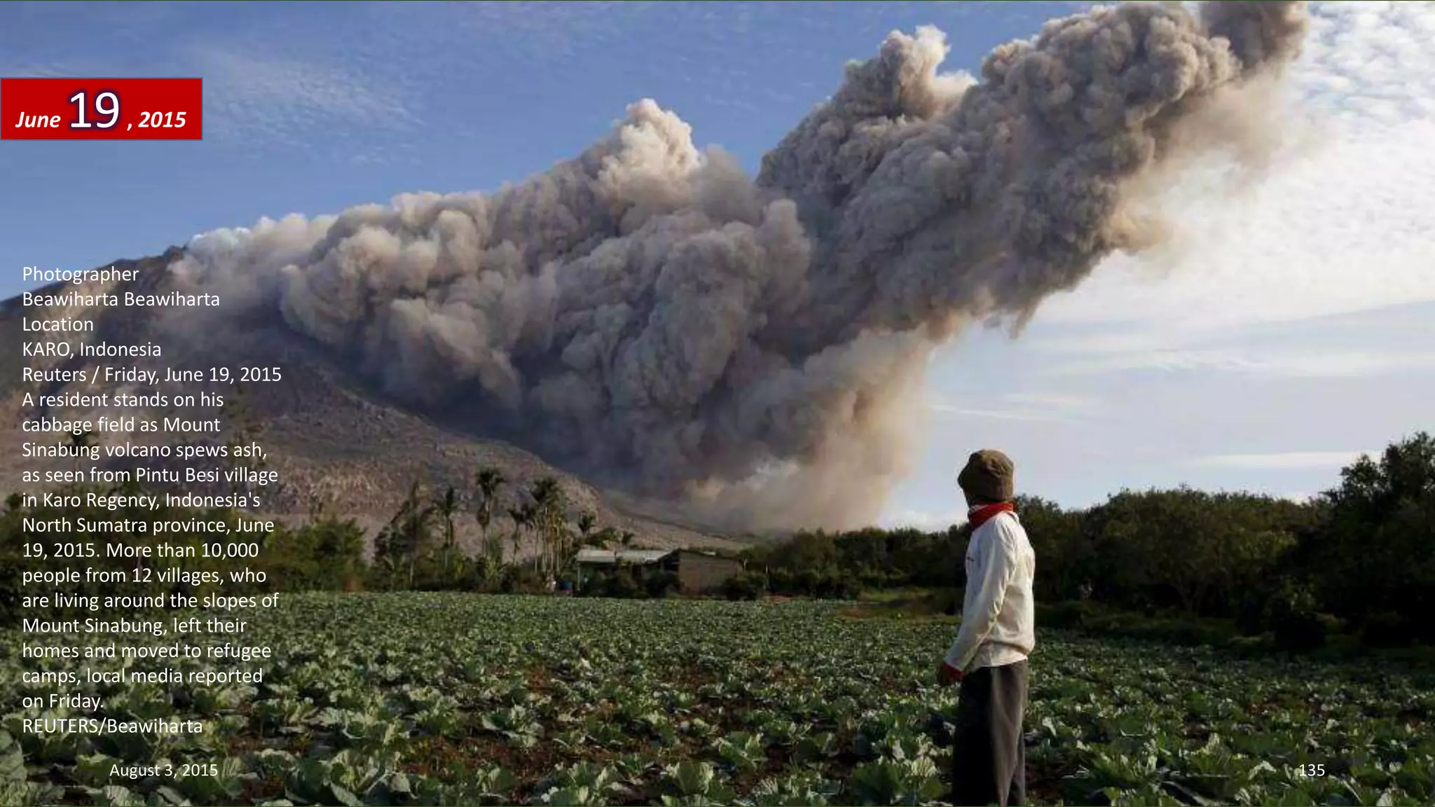 Photographer
Beawiharta Beawiharta
Location
KARO, Indonesia
Reuters / Friday, June 19, 2015
A resident stands on his
cabbage field as Mount
Sinabung volcano spews ash,
as seen from Pintu Besi village
in Karo Regency, Indonesia's
North Sumatra province, June
19, 2015. More than 10,000
people from 12 villages, who
are living around the slopes of
Mount Sinabung, left their
homes and moved to refugee
camps, local media reported
on Friday.
REUTERS/Beawiharta
June 19, 2015
August 3, 2015 135
 