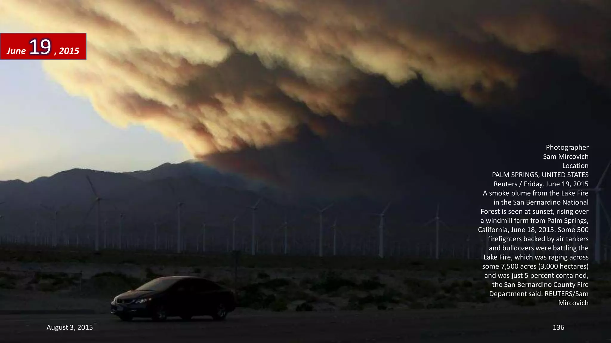 Photographer
Sam Mircovich
Location
PALM SPRINGS, UNITED STATES
Reuters / Friday, June 19, 2015
A smoke plume from the Lake Fire
in the San Bernardino National
Forest is seen at sunset, rising over
a windmill farm from Palm Springs,
California, June 18, 2015. Some 500
firefighters backed by air tankers
and bulldozers were battling the
Lake Fire, which was raging across
some 7,500 acres (3,000 hectares)
and was just 5 percent contained,
the San Bernardino County Fire
Department said. REUTERS/Sam
Mircovich
June 19, 2015
August 3, 2015 136
 