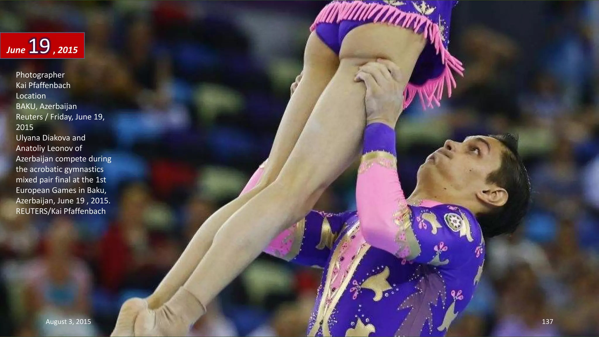 Photographer
Kai Pfaffenbach
Location
BAKU, Azerbaijan
Reuters / Friday, June 19,
2015
Ulyana Diakova and
Anatoliy Leonov of
Azerbaijan compete during
the acrobatic gymnastics
mixed pair final at the 1st
European Games in Baku,
Azerbaijan, June 19 , 2015.
REUTERS/Kai Pfaffenbach
June 19, 2015
August 3, 2015 137
 