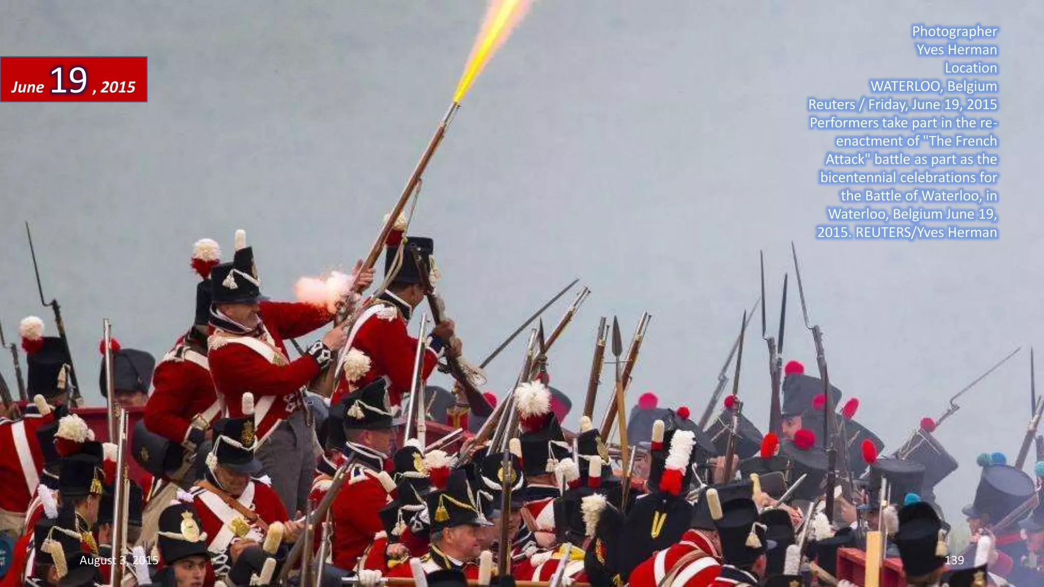 Photographer
Yves Herman
Location
WATERLOO, Belgium
Reuters / Friday, June 19, 2015
Performers take part in the re-
enactment of "The French
Attack" battle as part as the
bicentennial celebrations for
the Battle of Waterloo, in
Waterloo, Belgium June 19,
2015. REUTERS/Yves Herman
June 19, 2015
August 3, 2015 139
 