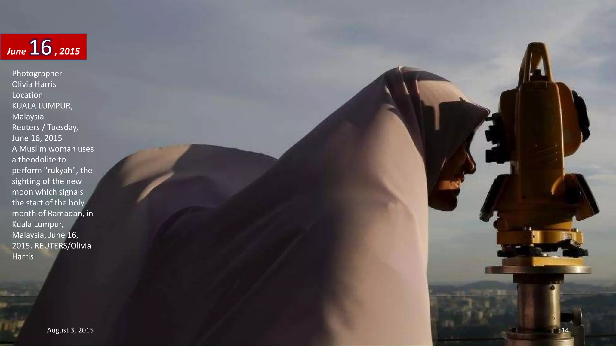 Photographer
Olivia Harris
Location
KUALA LUMPUR,
Malaysia
Reuters / Tuesday,
June 16, 2015
A Muslim woman uses
a theodolite to
perform "rukyah", the
sighting of the new
moon which signals
the start of the holy
month of Ramadan, in
Kuala Lumpur,
Malaysia, June 16,
2015. REUTERS/Olivia
Harris
June 16, 2015
August 3, 2015 14
 
