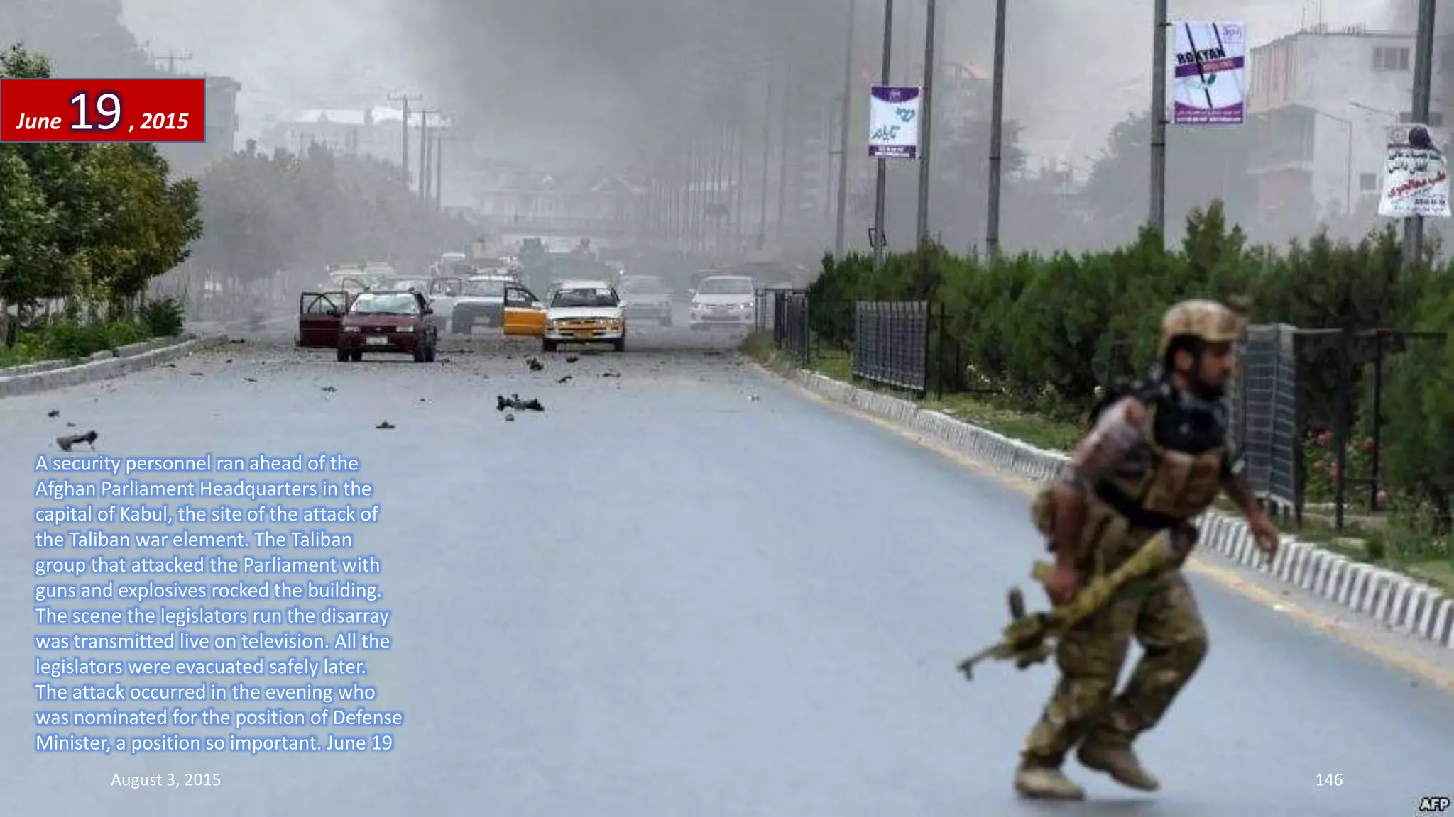 A security personnel ran ahead of the
Afghan Parliament Headquarters in the
capital of Kabul, the site of the attack of
the Taliban war element. The Taliban
group that attacked the Parliament with
guns and explosives rocked the building.
The scene the legislators run the disarray
was transmitted live on television. All the
legislators were evacuated safely later.
The attack occurred in the evening who
was nominated for the position of Defense
Minister, a position so important. June 19
June 19, 2015
August 3, 2015 146
 