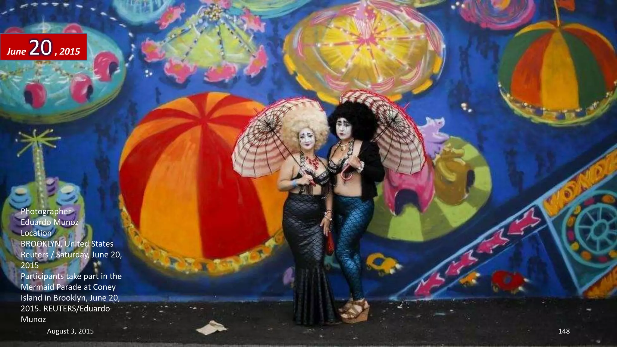 Photographer
Eduardo Munoz
Location
BROOKLYN, United States
Reuters / Saturday, June 20,
2015
Participants take part in the
Mermaid Parade at Coney
Island in Brooklyn, June 20,
2015. REUTERS/Eduardo
Munoz
June 20, 2015
August 3, 2015 148
 